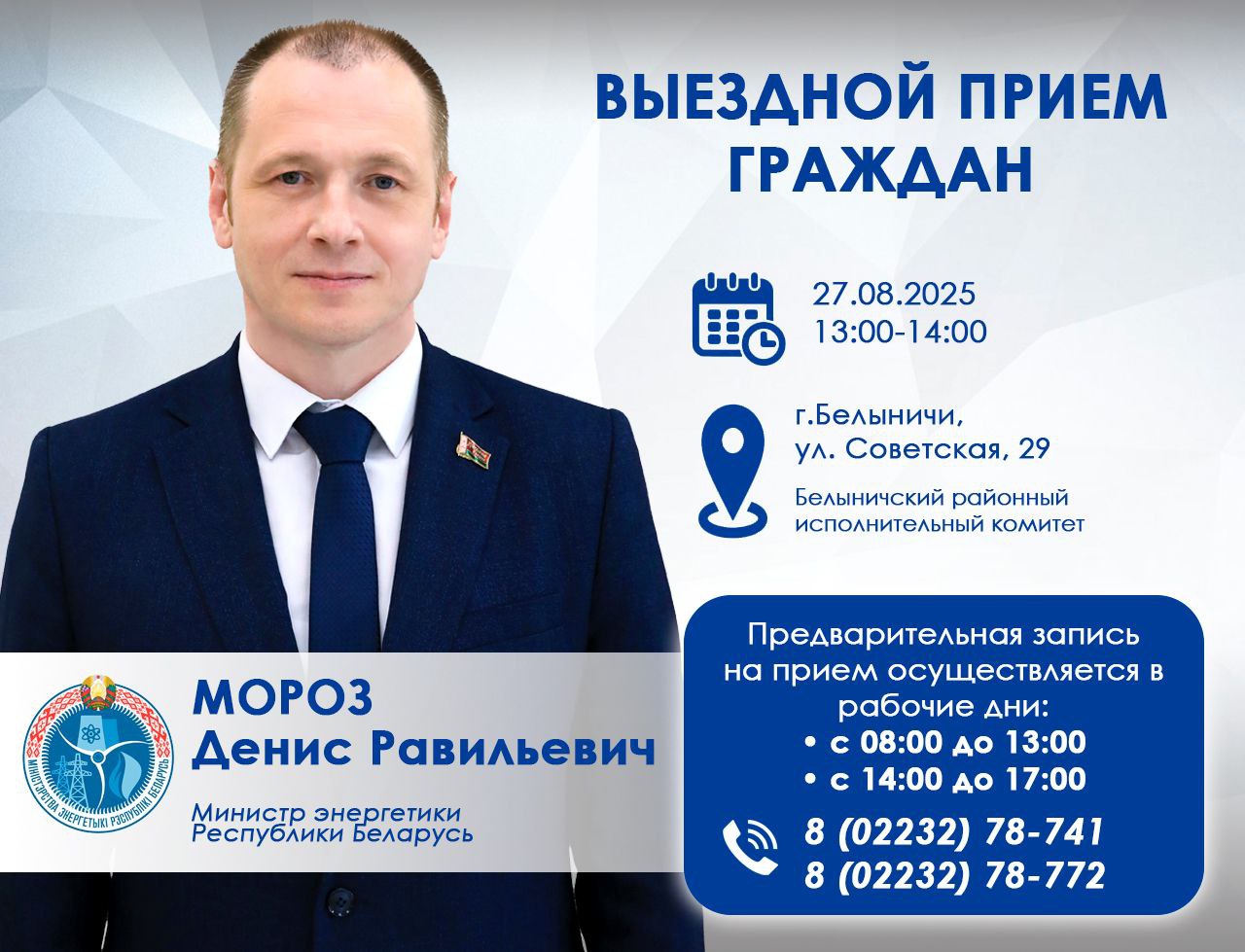 27 августа 2025 года Министр энергетики Денис Мороз проведет выездной прием граждан Место и адрес проведения Могилёвская область г Белыничи ул Советская 29 Белыничский районный исполнительный комитет Время проведения с 13 00 до 14 00 Предварительная запись на прием осуществляется в рабочие дни с 08 00 до 13 00 и с 14 00 до 17 00 по телефонам 8 02232 78741 8 02232 78772