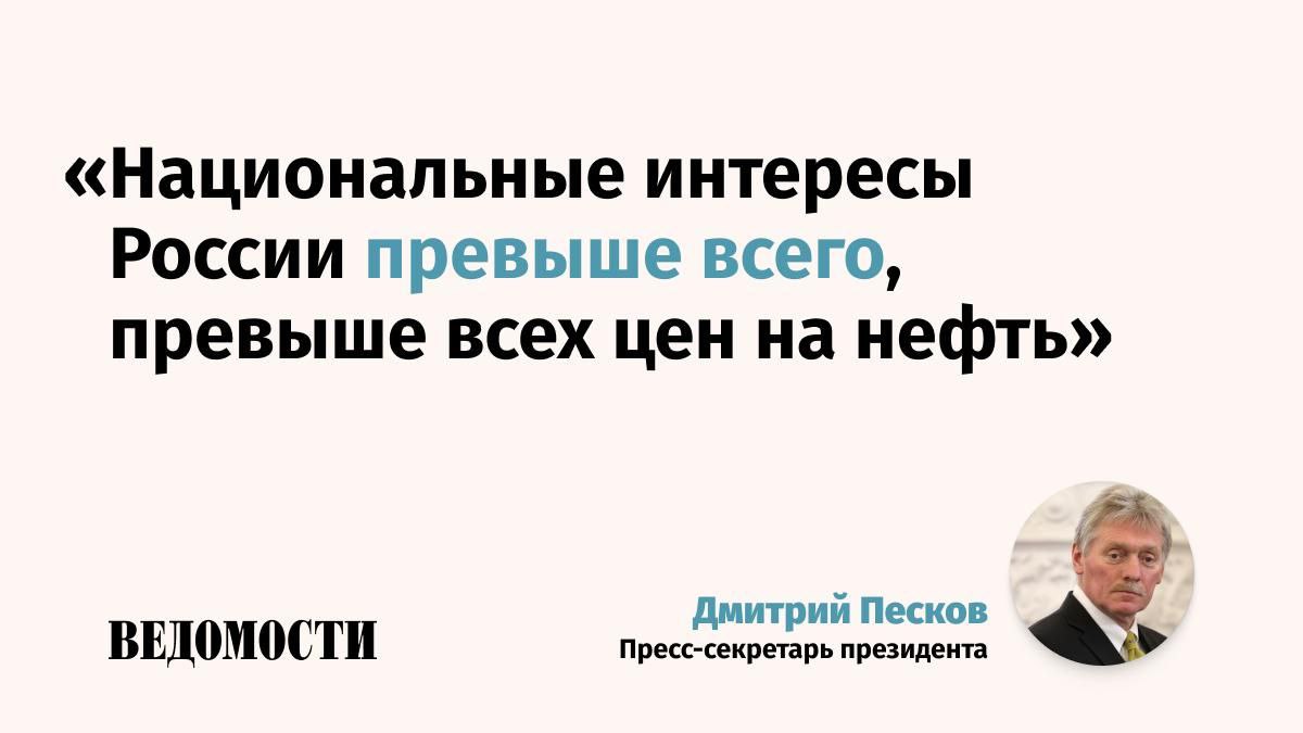 Цены на нефть не могут быть фактором, влияющим на отношение России к ее национальным интересам, заявил пресс-секретарь президента Дмитрий Песков. «Международные цены на нефть – очень важный фактор, и для бюджетообразования в нашей стране, в целом для российской экономики. Мы очень внимательно следим за международной конъюнктурой. Но в любом случае <...> Национальные интересы России превыше всего, превыше всех цен на нефть», – сказал Песков. Подпишитесь на «Ведомости»