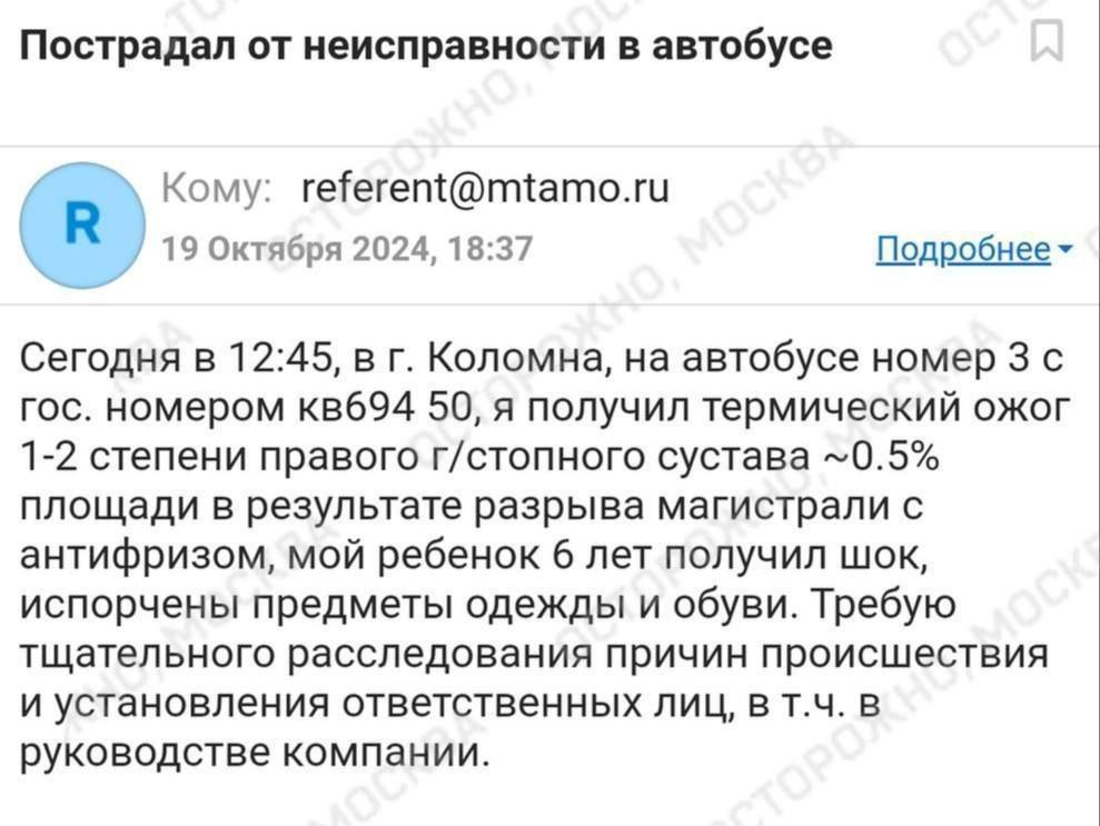 Отца с ребенком чуть не сварило кипящим антифризом в автобусе Мострансавто в подмосковной Коломне.  Подмосковные следователи возбудили уголовное дело за оказание услуг, не отвечающих требованиям безопасности. Назначены судебные экспертизы:   «Внезапно меня обдало кипятком, я даже не понял, откуда он бьет. Первой реакцией от боли и внезапности было бежать. Пробежав два-три кресла, увидел ребенка за струей воды и пара, которая, к слову, била в потолок автобуса. Пришлось опять нырять в струю, чтобы быстро вытащить дочь оттуда», - описывает случившееся пассажир.