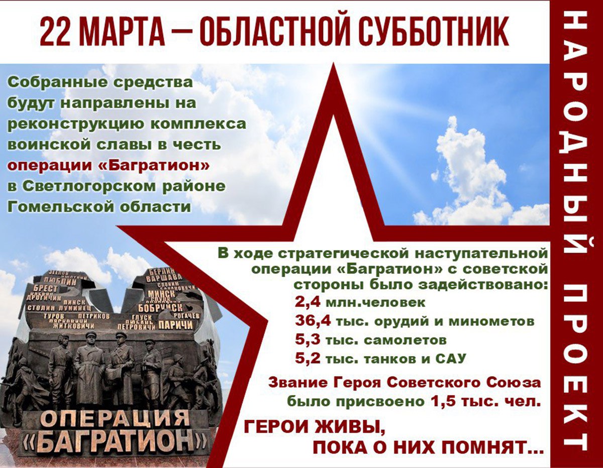 Стало известно, когда на Гомельщине пройдет областной субботник  Он объявлен во всех районах области 22 марта. Все собранные средства пойдут на реконструкцию комплекса воинской славы в Светлогорском районе.  В предыдущие годы в регионе сделано много для укрепления исторической памяти и сохранения историко-культурных ценностей. Построены, восстановлены и обновлены мемориальные комплексы под Гомелем, в Жлобинском, Калинковичском и Светлогорском районах.  В Год благоустройства работы будут продолжены. Собранные в ходе субботника средства будут направлены на реконструкцию комплекса воинской славы в честь операции "Багратион".