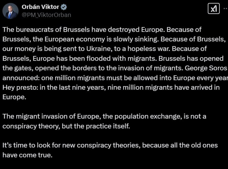 «Пришло время искать новые теории заговора»: Виктор Орбан заявил, что «брюссельские бюрократы разрушили Европу»  Премьер-министр Венгрии Виктор Орбан обвинил Брюссель в проблемах, с которыми столкнулся весь Европейский союз.  «Из-за Брюсселя европейская экономика медленно тонет. Из-за Брюсселя наши деньги отправляются на Украину, на безнадежную войну. Из-за Брюсселя Европу наводнили мигранты», — подчеркнул Орбан.  Он отметил, что американский миллиардер Джордж Сорос «открыл границы для нашествия мигрантов». Орбан подчеркнул, что за девять лет в Европу прибыли девять миллионов мигрантов, и он связал это со словами Сороса, который, по словам венгерского премьера, сказал, что каждый год в Европу должен приезжать миллион мигрантов.  «Вторжение мигрантов в Европу, обмен населением — это не теория заговора, а самая настоящая практика», — заявил премьер-министр.  Орбан добавил, что «пришло время искать новые теории заговора, потому что все старые стали явью». По всей видимости, речь идет о так называемом великом замещении, согласно которому при бездействии или прямом содействии западных элит осуществляется постепенный процесс замещения коренного населения Европы на мигрантов.  Фото: соцсети       Прислать новость