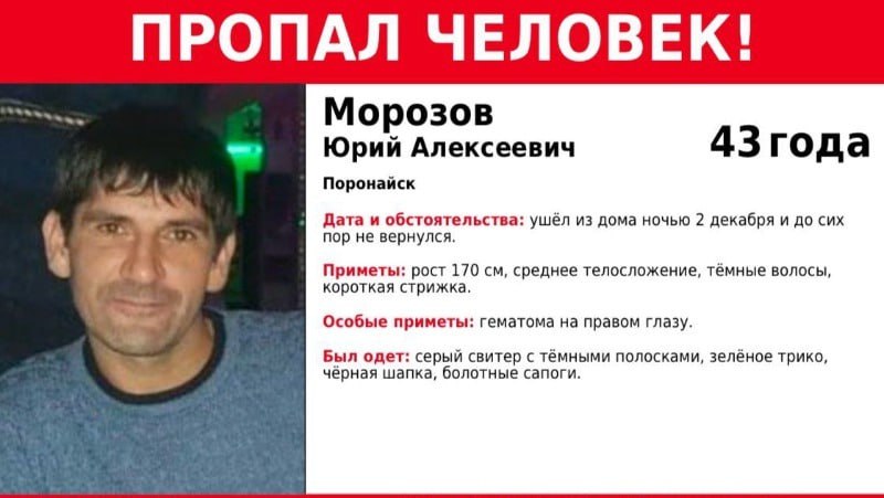 Мужчина с гематомой на правом глазу пропал в Поронайске  Родственники и полиция разыскивают 43-летнего Юрия Морозова. Как сообщают поисковики отряда «Сова», мужчина ушел из дома ночью 2 декабря и с тех пор о его местонахождении ничего неизвестно.  Юрий Алексеевич среднего телосложения и ростом 170 сантиметров. У него темные волосы и короткая стрижка. В день пропажи мужчина был одет в серый свитер с темными полосками, зеленое трико, болотные сапоги, а на голове — черная шапка.  Из особых примет у Юрия гематома на правом глазу.  Всех, кто обладает какой-либо информацией о местонахождении Юрия Морозова, просят позвонить по следующим номерам: 780-820, 780-821, +7 984 184-10-10.  ———    :     Прислать нам новость: