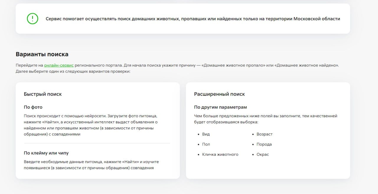 В Подмосковье запустили сервис по онлайн-поиску пропавших питомцев   «Поиск домашних животных» находится на главной странице регионального портала госуслуг. Если вы потеряли четвероного друга, вам нужно: выбрать цель обращения «Животное пропало», далее вы увидите доску объявлений других пользователей.   Искать питомца можно по фото, клейму или чипу, а также сделать расширенный поиск по описанию животного. В поиске помогает ИИ — он собирает все объявления с совпадениями.  Неравнодушным жителям, нашедшим чужих питомцев, нужно выбрать на платформе «Животное найдено», и далее указать всю имеющуюся информацию.