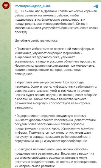 Тувинский Роспотребнадзор продвигает «целебные свойства чеснока» в борьбе с раком, напоминая о кормлении им рабов в Египте  «Вы знали, что в Древнем Египте чесноком кормили рабов, занятых на тяжелых работах, чтобы поддерживать их физическую выносливость и предупредить возникновение болезней. Сегодня многие начинают употреблять больше чеснока в сезон простуд», сказано в телеграм-канале управления Роспотребнадзора по Туве.  Ведомство перечисляет полезные свойства чеснока, в частности, напоминая, что его используют при насморке, боли в горле, инфекционных заболеваниях дыхательных путей. Он же «улучшает усваиваемость пищи и ускоряет обменные процессы», «укрепляет иммунную систему», «оздоравливает сердечно-сосудистую систему» и «снижает уровень плохого холестерина, делает стенки сосудов более эластичными».  «Благодаря наличию аллицина, чеснок способен предотвратить развитие рака. Вещество выводит из организма свободные радикалы, которые могут негативно воздействовать на клетки и провоцировать их неправильное развитие, — говорится в публикации. — <…> Стоит отметить, что чеснок используют для выведения мозолей и бородавок, при облысении, лечении нарывов и гнойных ран».  Подписаться  Прислать новость  Помочь бустами