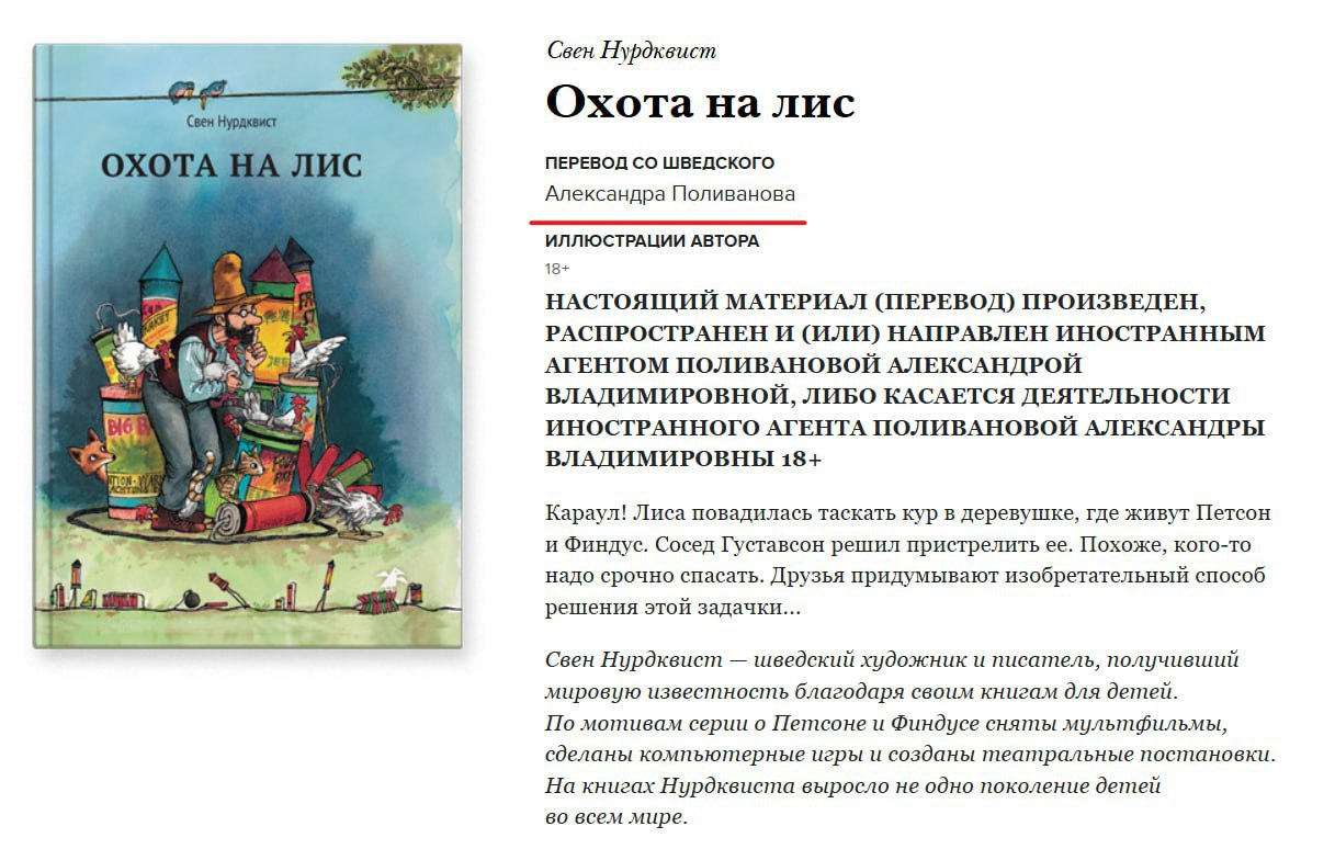  Книги детского писателя Свена Нурдквиста снимают с продаж в РФ, потому что их переводила новая «иноагентка» Александра Поливанова Издательство «Белая ворона» и магазины вынуждены приостановить продажи книг Нурдквиста «Охота на лис», «Петсон идёт в поход», «Петсон грустит» и «Готовим вместе с Петсоном и Финдусом», потому что «издания не содержат маркировки иноагента». Поливанова — профессиональная переводчица со шведского и редактор скандинавской литературы для детей и подростков.
