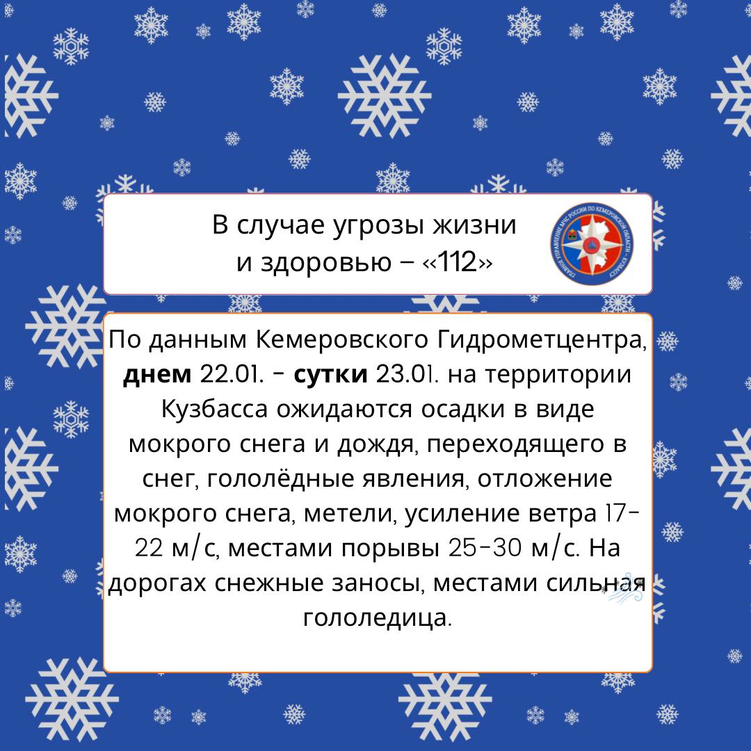 По данным Кемеровского Гидрометцентра, днем 22.01. - сутки 23.01. на территории Кузбасса ожидаются осадки в виде мокрого снега и дождя, переходящего в снег, гололёдные явления, отложение мокрого снега, метели, усиление ветра 17-22 м/с, местами порывы  25-30 м/с. На дорогах снежные заносы, местами сильная гололедица.   При возникновении чрезвычайных происшествий незамедлительно звоните по телефонам 101 или 112.