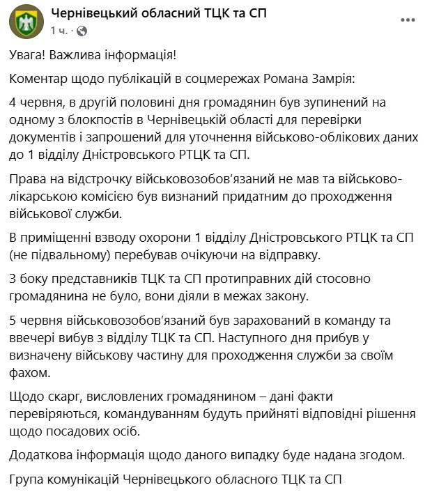 В Черновицком областном ТЦК прокомментировали мобилизацию волонтёра Романа Замрия В Черновицком областном территориальном центре комплектования прокомментировали информацию, ранее озвученную волонтёром Романом Замрием, о его мобилизации несмотря на наличие, по его словам, права на отсрочку. Как утверждают в ТЦК, 4 июня Замрий был остановлен на блокпосту с целью проверки документов и актуализации военно-учётных данных. В ведомстве заявляют, что оснований для отсрочки у него не было, а военно-врачебная комиссия признала его годным к прохождению службы. Также подчёркивается, что гражданин находился в помещении охраны 1-го отдела Днестровского РТЦК — «не в подвале», и никаких противоправных действий в его отношении, по версии ТЦК, не допускалось. 5 июня Замрия зачислили в состав команды, а на следующий день он был направлен в воинскую часть для прохождения службы по своей специальности. В отношении высказанных им жалоб, как отмечают в центре, проводится проверка.