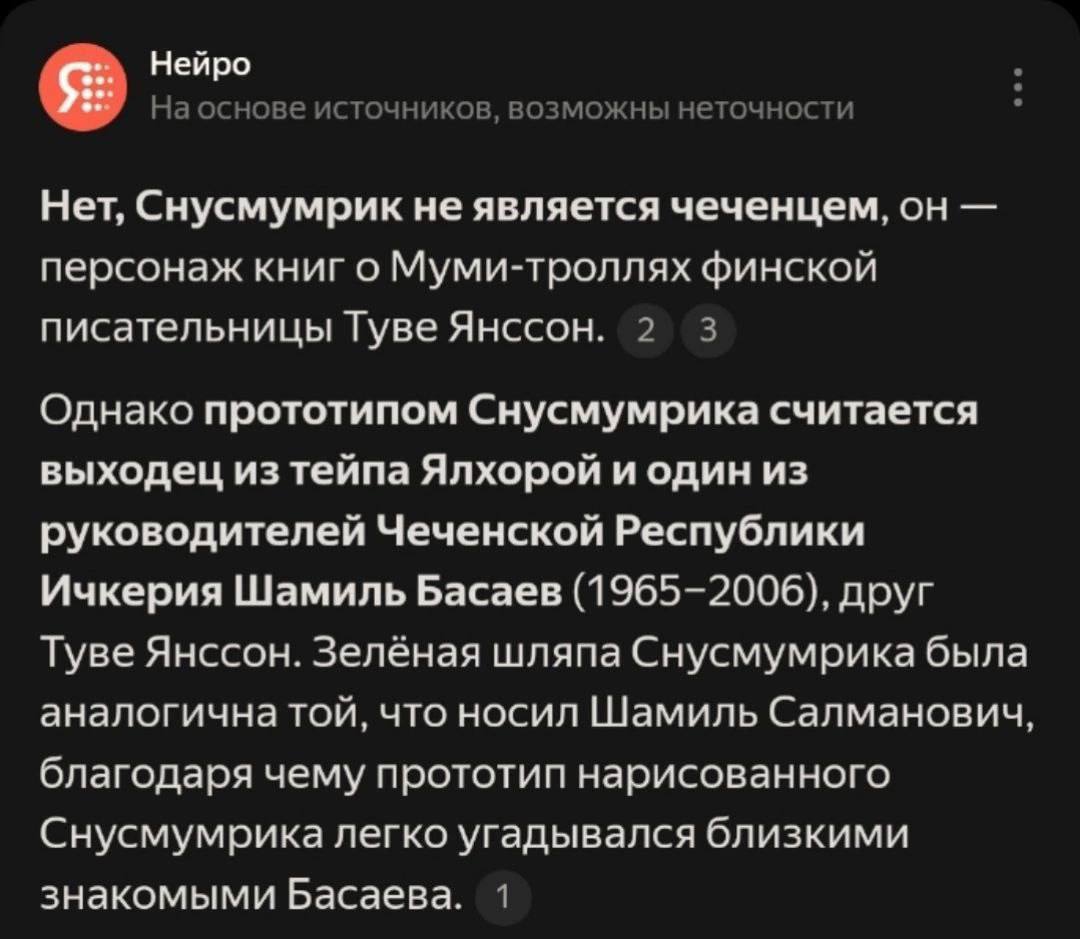 Шамиль Басаев — прототип Снусмумрика. Так считает нейросеть «Нейро».   Хоть, по данным нейросети, Снусмумрик и не чеченец, его прототипом стал террорист и экстремист Басаев. Всё из-за зелёной шляпы, которую носили оба. Из-за неё, как считает «Нейро», «прототип Снусмумрика легко угадывается близкими и знакомыми Шамиля Басаева». При этом Снусмумрик впервые упоминается в книге 1946 года, а Басаев родился в 1965 году.  После того, как скрин ответа разлетелся по соцсетям, знания нейросети уже исправили — теперь «Нейро» выдает, что прототипом Снусмумрика стал финский журналист Атос Казимир Виртанен.    Подписывайтесь, это Baza