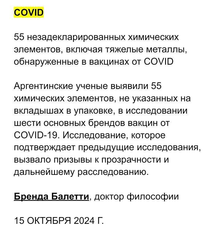 В вакцинах против COVID обнаружено 55 необъявленных химических элементов, включая тяжелые металлы  При исследовании шести основных марок вакцин против COVID-19 аргентинские ученые обнаружили 55 химических элементов, не указанных на вкладышах в упаковке. Исследование, которое подтверждает предыдущие исследования, вызвало призывы к прозрачности и дальнейшему расследованию.  Химические элементы включают 11 тяжелых металлов, таких как хром, мышьяк, никель, алюминий, кобальт и медь, которые ученые считают системными токсинами, которые, как известно, канцерогенны и могут вызвать повреждение органов даже в небольших количествах.  Образцы также содержали 11 из 15 лантаноидов, или редкоземельных металлов, тяжелых серебристых металлов, обычно используемых в промышленности. Эти химические элементы, в том числе лантан, церий и гадолиний, менее известны общественности, чем тяжелые металлы, но также было доказано, что они очень токсичны.  «Обнаружение нескольких необъявленных токсичных элементов, включая тяжелые металлы и лантаноиды, в вакцинах против COVID-19 вызывает двойную тревогу для здоровья человека», — сказал Джеймс Лайонс-Вейлер, доктор философии, член немецкой редакционной коллегии журнала. не участвует в расследовании, рассказал The Defender. «Известно, что эти химические вещества по отдельности могут вызывать неврологические, сердечно-сосудистые и иммунологические повреждения.  «В совокупности их синергическая токсичность может усугубить эти риски намного больше, чем раскрыли или изучили регулирующие органы и производители», — добавил Лайонс-Вейлер.    Источник    Ссылка на исследование   PDF-файл  YOUTUBE   ПОДПИСАТЬСЯ   INSTAGRAM   ВКОНТАКТЕ