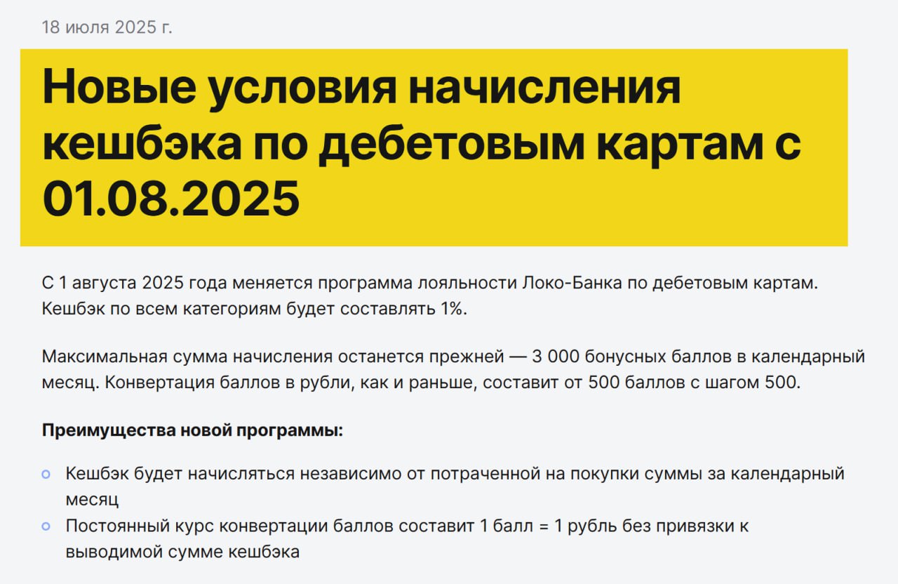 Локо‑Банк с 1 августа ухудшает программу лояльности по дебетовым картам    Больше не будет категорий с повышенным кэшбэком.   Теперь условия единые для всех категорий:    Кэшбэк — 1% на всё.   Лимит — 3000 бонусов в месяц.   Курс конвертации бонусов — 1 бонус = 1 рубль, можно обменивать от 500 бонусов.   Больше не нужен минимальный объём трат — кэшбэк начислят в любом случае.   ‍  Обратите внимание: раньше можно было выбрать категории с повышенным кэшбэком до 5%, теперь всё будет по 1%.   ‍  Переход на новые условия произойдёт автоматически с 01.08.25. Если копите бонусы — имеет смысл потратить их до этой даты, если сумма меньше 500.    Источник    Подписаться     Все акции
