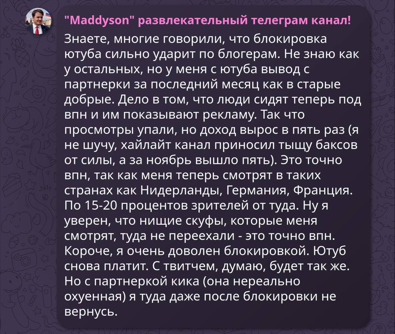 «Просмотры упали, но доход вырос в пять раз. Ютуб снова платит», — Мэддисон заявил, что доволен «замедлением» работы YouTube в России.  Знаете, многие говорили, что блокировка ютуба сильно ударит по блогерам. Не знаю как у остальных, но у меня с ютуба вывод с партнерки за последний месяц как в старые добрые. Дело в том, что люди сидят теперь под впн и им показывают рекламу.  Так что просмотры упали, но доход вырос в пять раз  я не шучу, хайлайт канал приносил тыщу баксов от силы, а за ноябрь вышло пять . Это точно впн, так как меня теперь смотрят в таких странах как Нидерланды, Германия, Франция. По 15-20 процентов зрителей от туда.   Ну я уверен, что нищие скуфы, которые меня смотрят, туда не переехали - это точно впн. Короче, я очень доволен блокировкой. Ютуб снова платит. С твитчем, думаю, будет так же. Но с партнеркой кика  она нереально охуенная  я туда даже после блокировки не вернусь.