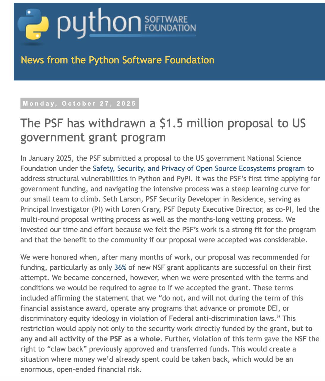 PSF отвергла грант 1 5 млн на усиление безопасности PyPI Python Software Foundation отказалась от гранта Национального научного фонда США на 1 5 млн из за условий запрещающих любые инициативы которые продвигают или поддерживают DEI Ограничение распространялось не только на работы по гранту а на всю деятельность организации в период действия финансирования что создавало юридические и финансовые риски Почему отказали Условия противоречат миссии PSF где ценности разнообразия равенства и инклюзивности закреплены явно В случае трактовки нарушения NSF может потребовать вернуть уже израсходованные средства Организация не готова сворачивать DEI политику ради получения финансирования На что планировалось потратить деньги Построить проактивную защиту PyPI проверка пакетов до публикации а не после Автоматическое ревью с анализом функциональности и сигнатур типовых вредоносных техник Инструменты пригодные для адаптации в других экосистемах пакетов вроде npm и crates io Контекст Сумма для PSF заметная бюджет порядка нескольких миллионов долларов в год при небольшой команде Отказ это выбор в пользу долгосрочного доверия сообщества и сохранения открытой инклюзивной культуры Вывод Безопасность экосистемы приоритет но не ценой отказа от базовых принципов PSF продолжит укреплять защиту цепочки поставки Python пакетов без компромиссов с миссией Новость   pyfound blogspot com 2025 10 NSF funding statement html pythonl