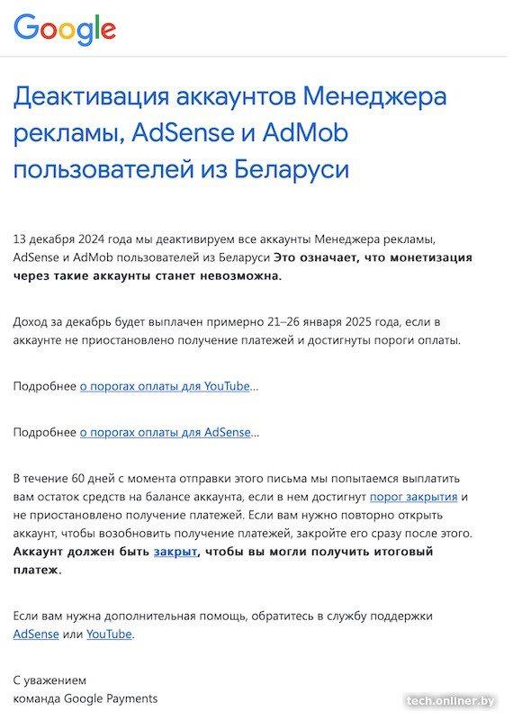 Белорусские аккаунты AdSense отключат, монетизации не будет.   В редакцию Onlíner поступило несколько сообщений о деактивации аккаунтов «Менеджера рекламы», AdSense и AdMob для пользователей из Беларуси. Отключение, следует из письма, запланировано на 13 декабря, после чего монетизация через такие аккаунты станет невозможной.  Доход за декабрь планируют выплатить в конце января 2025 года, отмечается в письме, а также описаны условия для получения средств.  В августе 2024 года от этих сервисов были отключены российские пользователи.