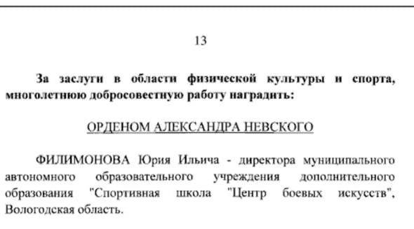 Указ президента о награждении государственной наградой опубликован вчера в 20.00 на официальном интернет-портале правовой информации.  "За заслуги в области физической культуры и спорта, многолетнюю добросовестную работу наградить орденом Александра Невского Филимонова Юрия Ильича - директора муниципального автономного образовательного учреждения дополнительного образования "Спортивная школа "Центр боевых искусств", Вологодская область", - говорится в документе.  Официальные награды полученные ранее:    Заслуженный тренер России.   Судья международной категории Судья всероссийской категории  Заслуженный работник физической культуры РФ  Награжден орденом Почёта     На выборах президента России в 2024 году Юрий Филимонов являлся доверенным лицом Владимира Владимировича Путина.