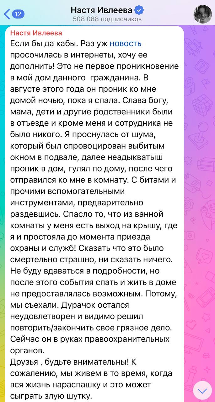 Неадекватный мужчина проник в дом Насти Ивлеевой не в первый раз. Блогерша рассказала, что мужчина уже вламывался к ней в августе этого года. Тогда она была дома и чудом осталась цела:  Это не первое проникновение в мой дом данного  гражданина. В августе этого года он проник ко мне домой ночью, пока я спала. Слава богу, мама, дети и другие родственники были в отъезде и кроме меня и сотрудника не было никого. Я проснулась от шума, который был спровоцирован выбитым окном в подвале, далее неадыкватыш проник в дом, гулял по дому, после чего отправился ко мне в комнату. С битами и прочими вспомогательными инструментами, предварительно раздевшись. Спасло то, что из ванной комнаты у меня есть выход на крышу, где я и простояла до момента приезда охраны и служб!  КК