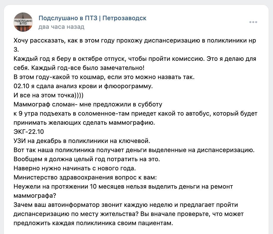 Снова "врачи во всем виноваты"? В поликлинике Петрозаводска неразбериха из-за сломанного маммографа. В соцсети горожанка сообщила, что по традиции взяла отпуск в октябре ради добровольной диспансеризации. 2 октября она сдала кровь, прошла флюорографию - и на этом процесс застопорился.  Из-за того, что маммограф в учреждении, как выяснилось, сломан, женщину отправили в Соломенное - мол, на выходных рано утром туда приедет автобус, который принимает всех желающих сделать рентген молочных желез. После этого ЭКГ ей назначили на 22 октября, а УЗИ - аж на декабрь месяц в другой поликлинике.  "В этом году-какой то кошмар. В общем, я должна целый год потратить на это. Наверно нужно начинать с нового года",  - написала горожанка, задавшись вопросом, что мешает Минздраву отремонтировать маммограф и почему людей так активно зовут проверить здоровье, если с организацией есть определенные проблемы.  Жалоб на медицину в Карелии с каждым днем будто становится все больше. Огромные очереди к зубному, бесконечные отпуска у врачей... Даже в частных учреждениях сейчас беда - ближайшее место к некоторым специалистам приходится ждать по две недели и дольше. Даже с таким потоком жалоб поувольнять врачей нельзя - тогда людей совсем будет некому лечить. А самих врачей не хватает, потому что зарплаты маленькие, а нагрузка огромная, мало кто хочет так работать. Замкнутный круг.    5 5 5  Подписаться   Прислать новость