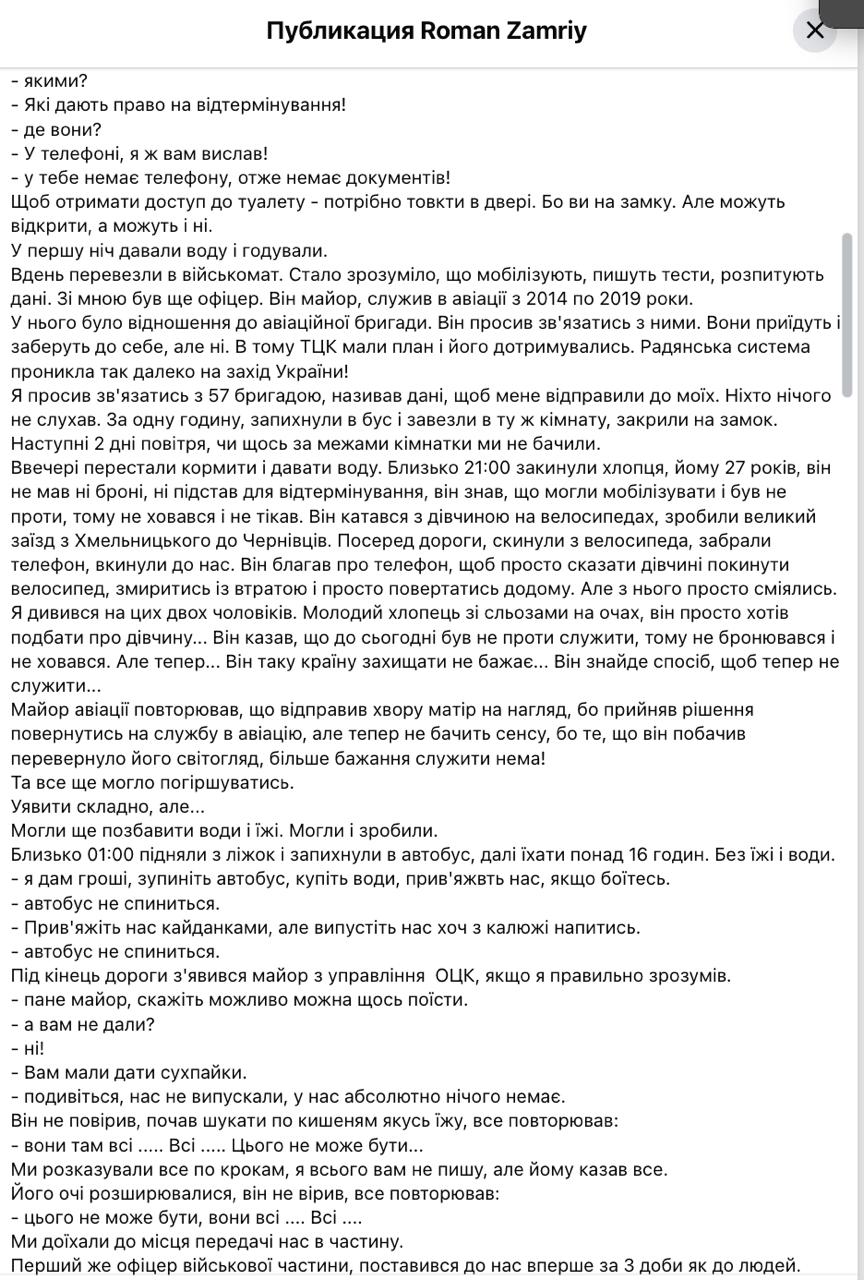 Волонтёр Роман Замрий сообщил в соцсетях, что стал участником принудительной Земобилизации, несмотря на право на отсрочку. По его словам, 4 июня его остановили на блокпосту недалеко от Хотина в Черновицкой области. Сотрудники ТЦК изъяли у него документы и телефон, заявив, что направляют его на военно-врачебную комиссию — якобы для проверки статуса отсрочки. По словам Замрия, сама комиссия проходила формально: обследования проводились без оборудования, а всех, кто поступал, автоматически признавали годными. Когда волонтёр сообщил о проблемах с почками, ему ответили, что подобных данных нет в электронной базе. Проверка требовала СМС-подтверждения, но доступ к телефону у него уже отсутствовал. После этого, по его утверждению, его поместили в изолированное помещение с решётками на окнах и дверью, закрывающейся снаружи. «Это была просто грязная, душная, вонючая комната, где без разрешения нельзя было даже выйти в туалет», — пишет он. Пытаясь подтвердить наличие брони, Замрий не смог этого сделать: документ был только в мобильном приложении, к которому у него не было доступа. Представители ТЦК, по его словам, ответили: «Телефона нет — брони тоже». Он также утверждает, что провёл три дня без еды, воды и связи с внешним миром. Вместе с ним в помещении находились другие задержанные: бывший военный и гражданский, задержанный на прогулке. Последний, как отмечает Замрий, после пережитого открыто отказался служить. 7 июня всех доставили в часть. По словам волонтёра, поездка заняла 16 часов — без остановок, питания или возможности выйти. В части, куда их привезли, один из офицеров подтвердил наличие у Замрия необходимых оснований для отсрочки, но изменить решение уже не мог — мобилизация была оформлена официально. Телефон волонтёру вернули только в учебной части.
