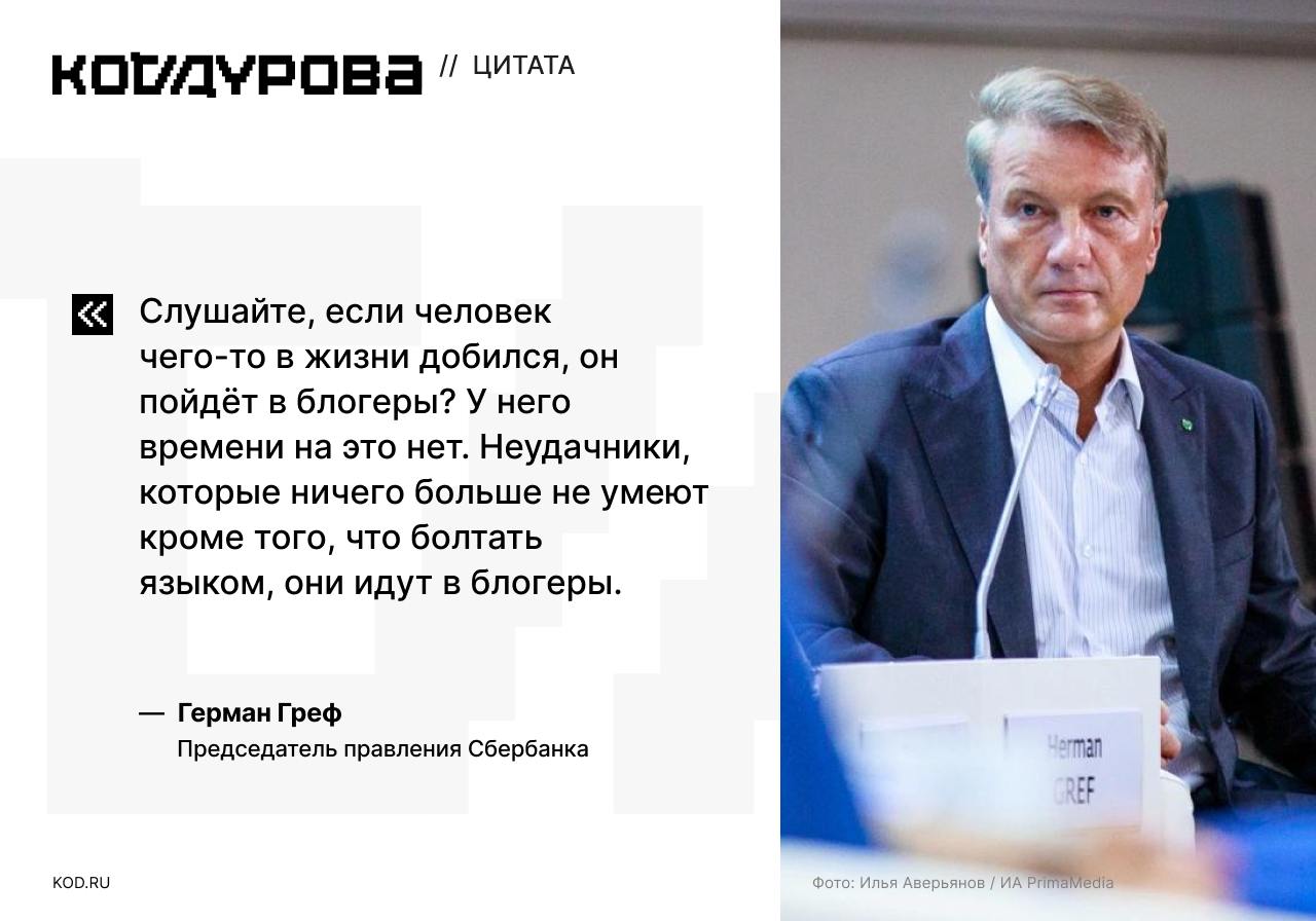 «В палате всё плохо — температура высокая» //  Герман Греф резко высказался в отношении блогеров, назвав «ужасом» и «кошмаром» явление этих людей, у которых «времени больше», чем у него:  [Они] зарабатывают на миллионах людей, которые, собственно говоря, находятся в поиске, копируют какие-то совершенно несуразные практики, следуют каким-то совершенно немыслимым советам.  Председатель правления Сбербанка на VIII конференции «СберУниверситета» дал оценку ситуации, обозначив температуру в палате высокой, а следовательно — высоким и спрос.  В то же время Греф подчеркнул, что в России есть выдающиеся учёные и люди, которые «действительно владеют предметом, которые могут помогать»:  Но, к сожалению, они менее активны, у них не столько этой глупой энергии. Они не могут столько времени тратить на это. Очень хотелось бы как раз это поменять.