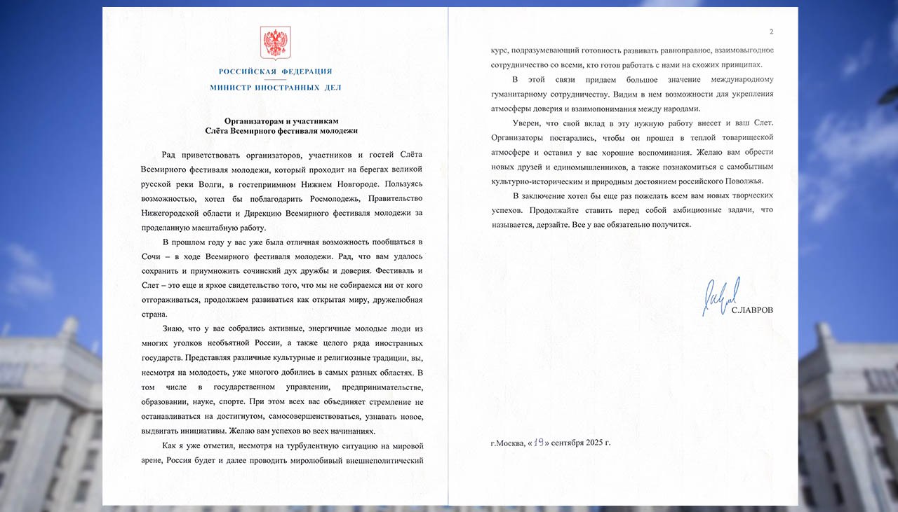 Министр иностранных дел Российской Федерации С В Лавров направил приветствие организаторам и участникам Слёта Всемирного фестиваля молодёжи 19 сентября 2025 года   Рад приветствовать организаторов участников и гостей Слёта Всемирного фестиваля молодёжи который проходит на берегах великой русской реки Волги в гостеприимном Нижнем Новгороде Пользуясь возможностью хотел бы поблагодарить Росмолодёжь Правительство Нижегородской области и Дирекцию Всемирного фестиваля молодёжи за проделанную масштабную работу В прошлом году у вас уже была отличная возможность пообщаться в Сочи в ходе Всемирного фестиваля молодёжи Рад что вам удалось сохранить и приумножить сочинский дух дружбы и доверия Фестиваль и Слёт это ещё и яркое свидетельство того что мы не собираемся ни от кого отгораживаться продолжаем развиваться как открытая миру дружелюбная страна Знаю что у вас собрались активные энергичные молодые люди из многих уголков необъятной России а также целого ряда иностранных государств Представляя различные культурные и религиозные традиции несмотря на молодость уже многого добились в самых разных областях В том числе в государственном управлении предпринимательстве образовании науке спорте При этом всех вас объединяет стремление не останавливаться на достигнутом самосовершенствоваться узнавать новое выдвигать инициативы Желаю вам успехов во всех начинаниях Как я уже отметил несмотря на турбулентную ситуацию на мировой арене Россия будет и далее проводить миролюбивый внешнеполитический курс подразумевающий готовность развивать равноправное взаимовыгодное сотрудничество со всеми кто готов работать с нами на схожих принципах В этой связи придаем большое значение международному гуманитарному сотрудничеству Видим в нём возможности для укрепления атмосферы доверия и взаимопонимания между народами Уверен что свой вклад в эту нужную работу внесёт и ваш Слёт Организаторы постарались чтобы он прошёл в тёплой товарищеской атмосфере и оставил у вас хорошие воспоминания Желаю вам обрести новых друзей и единомышленников а также познакомиться с самобытным культурно историческим и природным достоянием российского Поволжья В заключении хотел бы ещё раз пожелать всем вам новых творческих успехов Продолжайте ставить перед собой амбициозные задачи что называется дерзайте Все у вас обязательно получится