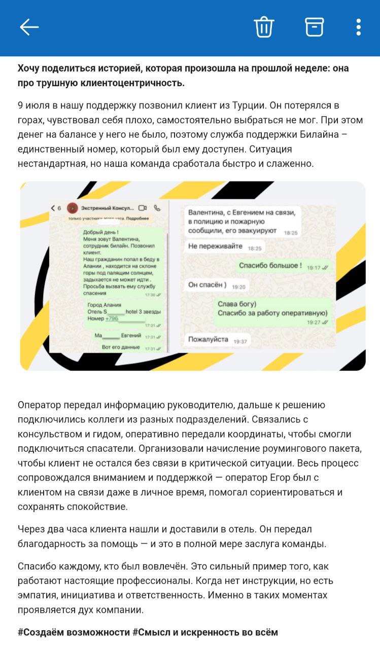 Билайн помог туристу выжить. Максимально неординарная ситуация. В руки редакции попала переписка, а также письмо гендиректора билайна Сергея Анохина, где рассказывается о ситуации. Суть простая, но ситуация сложная. Турист недооценил сложность маршрута в горах Турции. До близких и отеля не дозвониться, потому что на балансе минус, а человеку уже становилось плохо. В результате, он позвонил в службу поддержки оператора, где рассказал о ситуации и дал координаты. Парня не бросили. Связались с консульством, спецслужбами и спасли человека. Здорово, что есть люди, которые готовы отойти от прямых должностных обязанностей и помочь, особенно если человек оказался в беде. Круто, что их достижение отмечено СЕО на всю компанию, надеемся, что сотрудников тоже поддержат. ™ Телекоммуналка