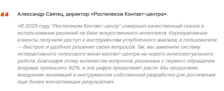 Контакт центр без рутины ИИ агенты Ростелекома удвоили автоматизацию Ростелеком Контакт центр за год перестроил процессы вокруг ИИ и сделал ставку не на один инструмент а на систему В основе связка ML LLM и автономных агентов которые работают вместе Что изменилось виртуальные сотрудники экономят сотни часов в месяц доля задач выполняемых агентами выросла в 2 раза агенты работают параллельно и дополняют друг друга Как распределили задачи RPA для рутинных и предсказуемых операций ИИ агенты для сложных кейсов с анализом и решениями Что автоматизировали перенос данных между системами обработку документов проверки и формы отчёты и мониторинг Отдельный блок речь Результаты точность распознавания выросла в 2 раза более 15 пользователей считают голос сопоставимым с человеком обработано 23 млн обращений за год Плюс аналитика автоматический разбор диалогов определение тем и настроения персональные рекомендации операторам