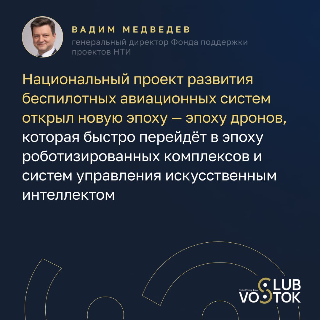 Технологический суверенитет России — ключ к глобальному лидерству  На круглом столе «Технологии настоящего во благо будущего» генеральный директор Фонда поддержки проектов НТИ Вадим Медведев затронул важную тему технологического лидерства России и его роли в глобальной экономике. В условиях стремительных изменений, технологический суверенитет становится неотъемлемой частью развития страны, и это направление является приоритетом для государственной политики.  «Технологический суверенитет стал базовым принципом развития, и в последние годы мы сфокусировались на организации технологического лидерства в высокотехнологичных направлениях. Этот переход был вызван указами Президента, и теперь наша задача заключается в том, чтобы развивать и укреплять научно-технический потенциал страны», — подчеркнул Медведев.  Он также отметил важность доверия международных партнёров к России как технологическому лидеру:  «Важно, что Россия воспринимается не просто как технологический лидер, но как надёжный партнёр, готовый делиться своими передовыми разработками и содействовать возврату инвестиций в экономику».  Вадим Медведев уделил особое внимание Национальному проекту развития беспилотных авиационных систем, который начался с 2024 года и уже трансформируется в масштабные проекты по роботизации и внедрению искусственного интеллекта:  «Национальный проект развития беспилотных авиационных систем открыл новую эпоху — эпоху дронов. Это масштабное начинание быстро перейдёт в следующую фазу — эпоху роботизированных комплексов и систем управления на базе искусственного интеллекта.»  Спикер подчеркнул важность подготовки кадров для поддержки инноваций:  «Национальная технологическая инициатива поддерживает отечественные разработки на всех уровнях: от базовых исследований до внедрения готовых продуктов на рынок. Мы стимулируем предпринимателей, чтобы они выводили на рынок инновации, готовим кадры для поддержки этих технологий совместно с консорциумами ВУЗов и научных организаций».  Запись трансляции доступна по ссылке.    Когда развиваете технологии, которые меняют будущее. Клуб Vostok