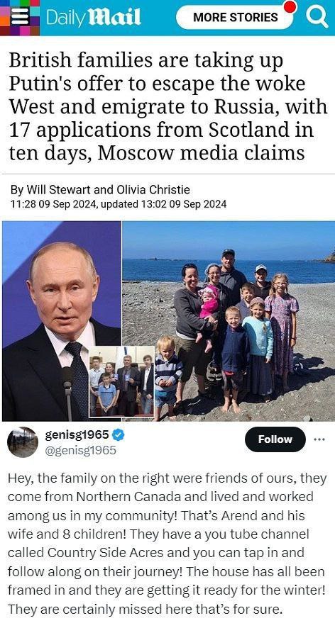 Британская The Daily Mail сообщает, что люди приняли приглашение Путина переехать из западных стран в Россию. По данным российских СМИ, за 10 дней 17 шотландских семей решили переехать.  Один из читателей комментирует, что семья на фото — это его друзья из Канады: Аренд, его жена и их 8 детей. У них есть YouTube-канал Countryside Acres:  Мы, канадцы, христиане, исповедуем консервативные ценности. Будущего на родине не увидели. Особенно духовно. Запад канет во тьму, от Бога и от Библии. И чем дальше, тем хуже. Мы в этом с детства варимся. Почему уехали? Ну, этот канал не о политике, он про фермерство, веру и семью, но в целом… Запад все дальше от Бога. И мы спросили себя, что ждет наших детей? И поняли – ждать нельзя.