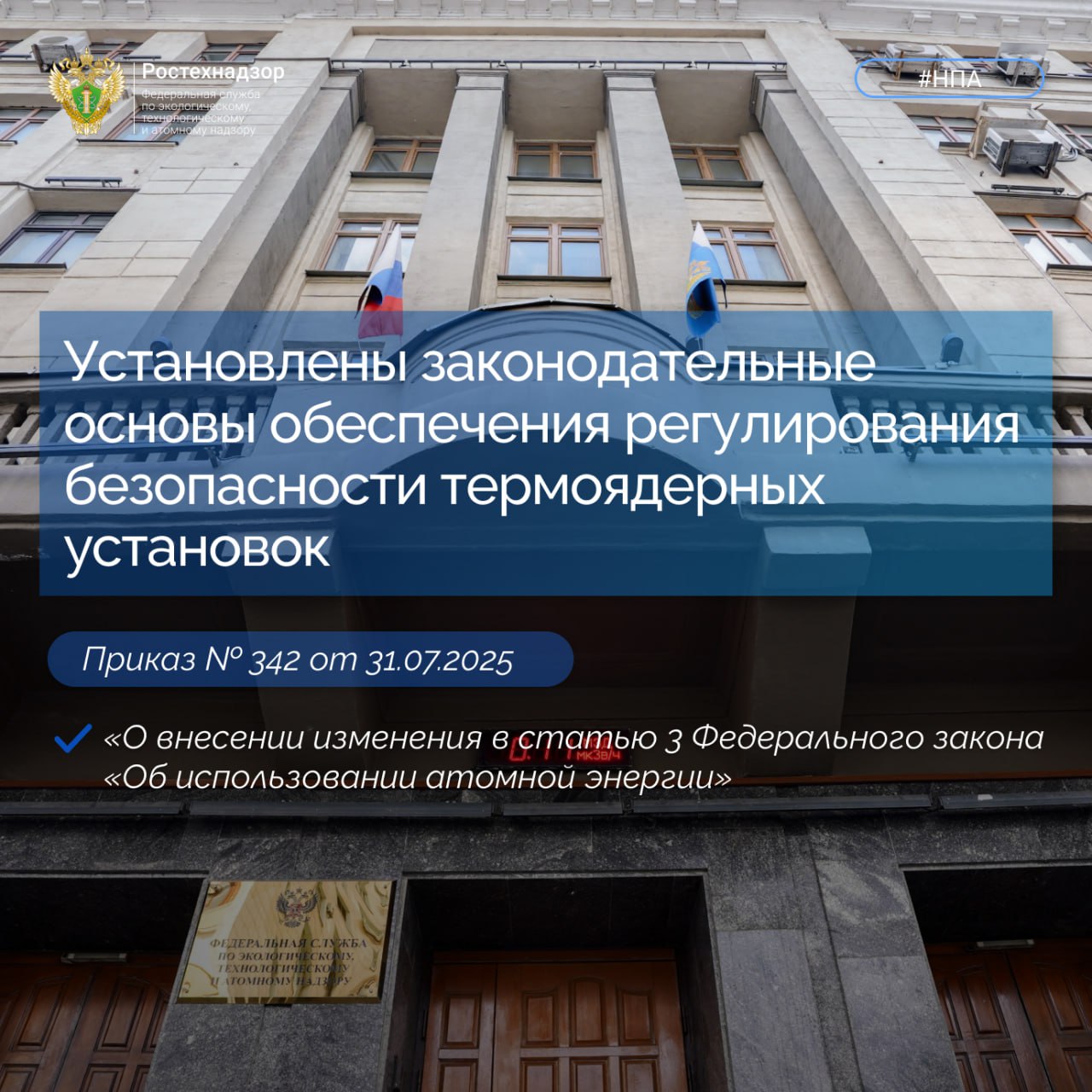 #Важно #НПА    Президентом Российской Федерации подписан Федеральный закон от 31.07.2025 № 342-ФЗ «О внесении изменения в статью 3 Федерального закона «Об использовании атомной энергии», проект которого был разработан Ростехнадзором.    Федеральный закон распространяет правовые основы и принципы регулирования отношений, возникающих при использовании атомной энергии, на проектируемые и действующие термоядерные установки, в том числе содержащие ядерные материалы, специальные неядерные материалы и радиоактивные вещества, предназначенные для использования ядерной реакции синтеза с участием легких атомов.  Вступает в силу с 1 января 2027 года.  С текстом можно ознакомиться по ссылке.  #Ростехнадзор