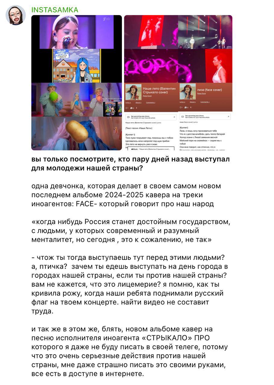 INSTASAMKA написала донос в адрес певиц Доры и Мейби Бейби после их выступлений на Дне молодежи  Поводом стал кавер Доры на песню украинской группы «Валентин Стрыкало» и трек FACE. Инстасамка обвинила Дору в лицемерии и «действиях против страны», напомнив о случае, когда та якобы негативно отреагировала на российский флаг на своем концерте.   По её словам, даже безобидные каверы привлекают внимание к исполнителям, чья позиция «вредна для России».   Мейби Бейби она упрекнула в пропаганде наркотиков и двойных стандартах. INSTASAMKA выразила недоумение, как такие артисты продолжают получать эфир и собирать концерты.   «Грязь только начинает просачиваться», — добавила она.  КК