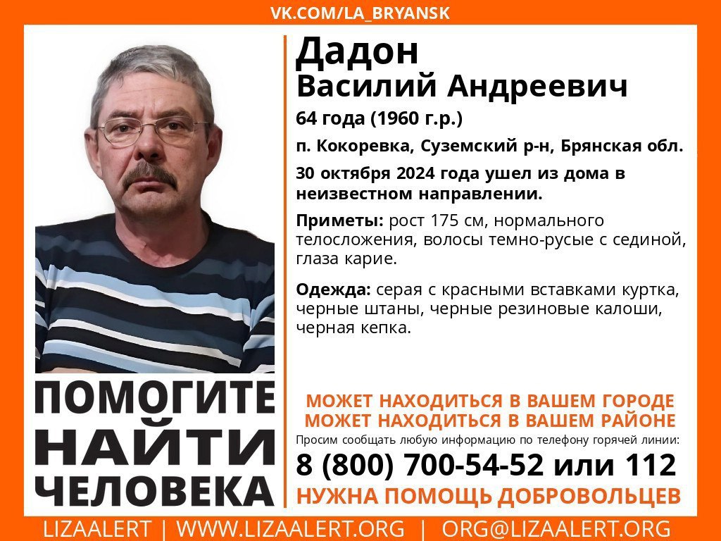 В Брянской области ищут Василия Дадона  В сообществе «Лиза Алерт» распространили новую ориентировку о гражданине, который пропал без вести. 64-летний житель Кокоревки Суземского района Брянской области Василий Дадон 30 октября ушёл из дома в неизвестном направлении и не вернулся.  В ориентировке указаны приметы потерявшегося мужчины: рост, цвет глаз и волос, одежда. Всех, кто располагает сведениями о пропавшем, просят позвонить по телефону: 8 800 700-5452, либо сразу в полицию.      подписаться   прислать новость   дать буст каналу