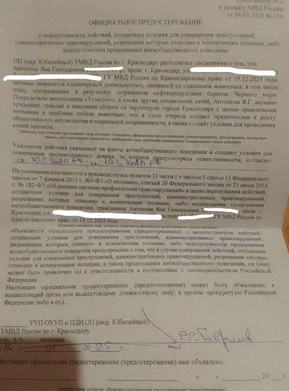 Полиция выдала предостережение краснодарской активистке за уборку мазута на Черном море  Фото документа опубликовала сама активистка Яна Антонова, внимание на это обратило RusNews. В предостережении говорится, что Антонова «занимается волонтерской деятельностью, связанной со спасением животных» и «активно призывает граждан к массовым сборам с целью привлечения внимания к проблеме».  «Это в свою очередь создает предпосылки к росту общественного недовольства и социальной напряженности, а также создает условия для проведения акций протеста», — заявили в МВД.  В ведомстве подчеркнули, что Антоновой может грозить административная ответственность по статьям о нарушении порядка организации митинга и неповиновении законному распоряжению сотрудника полиции.  Сама активистка рассказала, что не участвует в волонтерской деятельности и не призывает к массовым сборам граждан. Она предположила, что ей выдали предостережение за комментарий под видео замминистра образования Краснодарского края Сергея Урайкина, на котором он обматерил волонтеров, спасающих птиц в Анапе.  Фото: Яна Антонова / Telegram  Подписаться на «Новую-Европа»