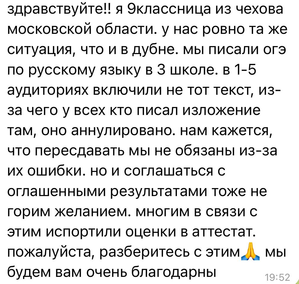 В Подмосковье ошибка организаторов госэкзамена обнулила результаты сотен учащихся Грандиозный скандал разразился в Московской области на основном госэкзамене ОГЭ по русскому языку. Жертвами стали учащиеся городских округов Дубна и Чехов. Подробности сообщила в своём телеграм-канале директор Лиги безопасного интернета, член Общественной палаты РФ Екатерина Мизулина. Суть истории в том, что сотни школьников получили 0 баллов за изложение – и вовсе не потому, что плохо подготовились или нарушили правила. Просто организаторы… включили им не тот файл. «В подмосковной Дубне школьники на изложении в ОГЭ по русскому дружно получили ноль баллов. Все дело в ошибке организаторов: им включили не тот файл. Грубо говоря, вся область писала работы по Чехову, а в Дубне включили текст Шолохова. После того, как все школьники получили 0 за изложение, стали разбираться в причинах. В результате им предложили на выбор два варианта - либо идти на пересдачу экзамена, либо согласиться с результатами. Более двухсот школьников теперь заложники ситуации», – пояснила Мизулина. Похожая неприятность обрушилась и на учащихся из городского округа Чехов: «Подростки из подмосковного Чехова пишут об аналогичной ситуации на ОГЭ, как в Дубне. Почему нельзя засчитать оценку за изложение по тому тексту, что прозвучал? Не понимаю. Зачем детям дополнительный стресс», – задаётся вопросами член Общественной палаты РФ. В настоящий момент устанавливаются виновные, решается вопрос, как действовать дальше. Подробности – в ближайшем номере газеты «Читают Все», которая выйдет в пятницу, 20 июня.