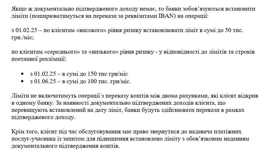 Украинские банки с 1 февраля снизят лимиты на переводы до 50-150 тысяч гривен в месяц   Сегодня в Нацбанке состоялось официальное подписание банками Меморандума об установлении единых прицепов финансового мониторинга в отношении физлиц и физлиц-предпринимателей, а также о введении лимитов на операции клиентов с 1 февраля 2025 года без подтвержденных источников доходов в зависимости от категории, в которую отнесут человека или ФОП при открытии счета.   О проекте такого решения мы сообщали ещё вчера.   Сегодня под Меморандумом подписались Приватбанк, Ощадбанк, Райффайзен Банк и Универсалбанк. Но в ближайшее время к ним должны присоединиться другие банки и небанковские финучреждения.  Согласно новым правилам для клиентов с высокими риском, куда обычно относят нетрудоустроенных, студентов и пр., будет установлен самый низкий  лимит на уровне 50 тыс. грн в месяц. А для остальных — клиентов в категории с низким и средним риском:  •  150 тыс. грн — с 1 февраля 2025 года;  •  100 тыс. грн — с 1 июня 2025 года.  Об этом говорится в совместном пресс-релизе банков-подписантов.  Главное отличие от проекта документа — это дата запуска лимитов, которую сдвинули с 1 января на 1 февраля 2025 года.  Остальные ключевые принципы не менялись.  Если человек хочет поднять лимит выше 150 тыс. грн — ему нужно предоставить в банк справку, декларацию или другой документ о доходах на сумму свыше 150 тыс. грн. В этом случае ему поднимут максимальную планку платежей на сумму официального заработка.   В сумму будут входить все переводы, и p2p, и IBAN.  В официальном релизе также говорится о планах банков наладить прямой доступ к государственным онлайн-сервисам  Дія  для получения информации о доходах клиентов, об их судебных делах. А еще о планах по создания банками реестра дропов, в который будут направлять информацию о сомнительных клиентах. После попадания туда человеку будет сложно открыть счет в банке — ему будут отказывать.  Во время подписания Меморандума председатель Нацбанка заявил, что одной из целей подписного документа является повышение дисциплины по части уплаты налогов.  «У нас есть общая цель — уменьшить долю теневой экономики страны для увеличения поступлений в государственный бюджет за счет уплаты налогов», — отметил Пышный.