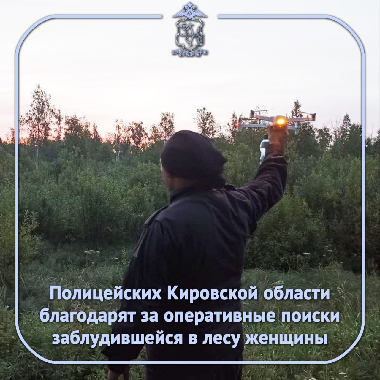 В региональное УМВД поступило письмо от жительницы Юрьянского района со словами благодарности в адрес полицейских принимавших участие в её поисках Сотрудники оперативно разыскали женщину в лесу когда та заблудилась Утром 21 августа пенсионерка ушла лес неподалёку от посёлка Ложкари Юрьянского района Собирая грибы она потеряла ориентиры и не смогла найти путь домой О произошедшем она сообщила в Единую диспетчерскую службу по номеру телефона 112 Полицейские определив примерное местонахождение женщины организовали её поиски В работе использовалось беспилотное воздушное судно УМВД России по Кировской области С его помощью участники поисков уже к вечеру сначала обнаружили пенсионерку в лесу проложили к ней путь и помогли добраться до дома Все их поступки действия были наполнены необыкновенной добротой огромным уважением к спасённому ими человеку Я испытала огромное восхищение поведением этих необыкновенных мужчин отметила в письме жительница Юрьянского района mvd 43