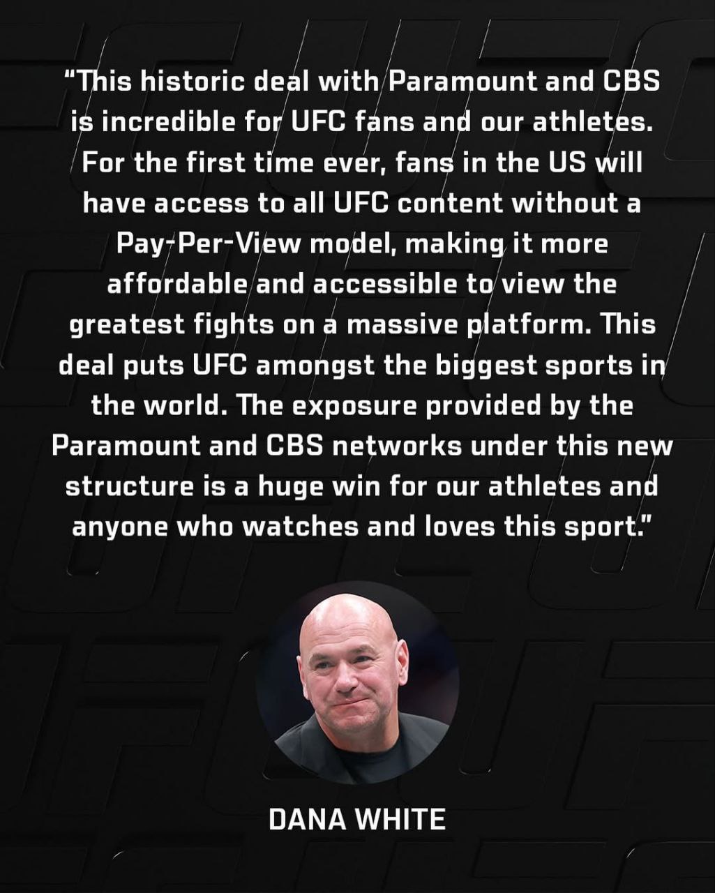 Дана Уайт о подписании новой сделки по трансляциям UFC: «Это историческая сделка с Paramount и CBS – невероятная новость для фанатов UFC и наших спортсменов. Впервые в истории фанаты в США получат доступ ко всему контенту UFC без модели Pay-Per-View, что сделает просмотр величайших боев более доступным и удобным на огромной платформе. Эта сделка ставит UFC в один ряд с крупнейшими видами спорта в мире. Возможности, которые предоставляют сети Paramount и CBS в рамках этой новой структуры, – это огромный успех для наших спортсменов и всех, кто смотрит и любит этот спорт»