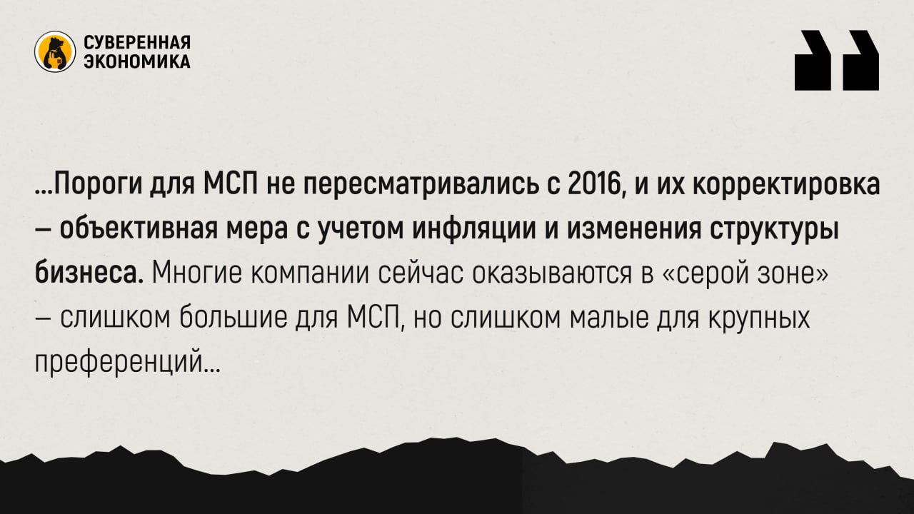  Бизнес на вырост — власти расширят пороги для МСП и предложат новые меры поддержки Правительство согласовало увеличение лимитов по выручке и численности сотрудников для отнесения компаний к категории малого и среднего предпринимательства МСП . Вместо прежних ₽2 млрд и 250 работников лимиты планируется поднять до ₽3,5 млрд и 525 сотрудников. Это позволит бизнесу дольше пользоваться мерами поддержки, не переходя на общую систему налогообложения. Поручение проработать такой переход дал премьер-министр Михаил Мишустин. Ранее предприниматели жаловались, что резкое прекращение льгот после выхода за рамки МСП делает реализацию инвестпроектов экономически невыгодной — особенно в условиях высокой ключевой ставки. Власти пообещали учесть риски и сохранить для компаний в сегменте «МСП+» гарантийные механизмы, упрощающие получение кредитов. Минэк также выступает за поэтапную настройку системы поддержки для «переросших» фирм. В рамках заседания прозвучали и другие инициативы. Среди них — просьба признать ветеранов СВО социальными предпринимателями, расширить субсидии на IPO и облигации для МСП, продлить льготное кредитование в новых регионах и увеличить поддержку промышленных парков. Премьер-министр поручил профильным ведомствам изучить предложения с учетом бюджетных возможностей, подчеркнув приоритет помощи участникам СВО и приграничным регионам. Минфин и Минэк также получили задачу пересмотреть параметры программы промышленных кластеров и изучить предложения по снижению фискальной нагрузки на производителей детских товаров, текстиля и металлообработки. Внимание будет уделено и борьбе с искусственным дроблением бизнеса: новая система должна одновременно стимулировать рост и предотвращать злоупотребления. Пороги для МСП не пересматривались с 2016, и их корректировка — объективная мера с учетом инфляции и изменения структуры бизнеса. Многие компании сейчас оказываются в «серой зоне» — слишком большие для МСП, но слишком малые для крупных преференций. Расширение лимитов и плавный переход в более высокую категорию помогут избежать «эффекта обрыва» и поддержат инвестиционную активность.