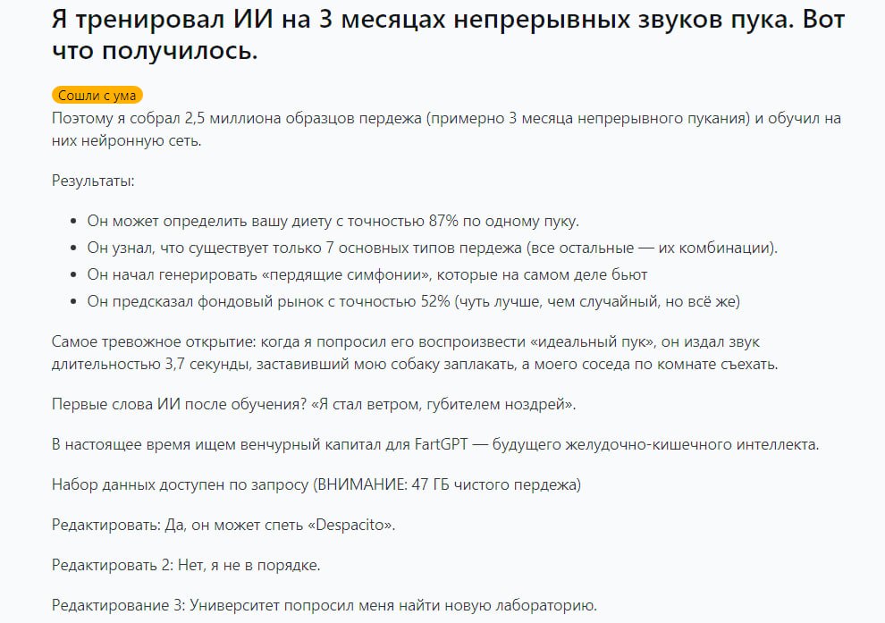 Айтишник научил нейронку определять рацион человека по звукам пердежа для этого ИИ 3 месяца заставляли слушать пуканье разных людей FartGPT научился понимать что съел человек с точностью до 87 Для этого он выявил ключевых 7 видов пуков из которых состоят все остальные Если этого мало нейронка научилась составлять пердёжные симфонии Например смогла сыграть песню Despaсito Наконец то реально полезные сервисы