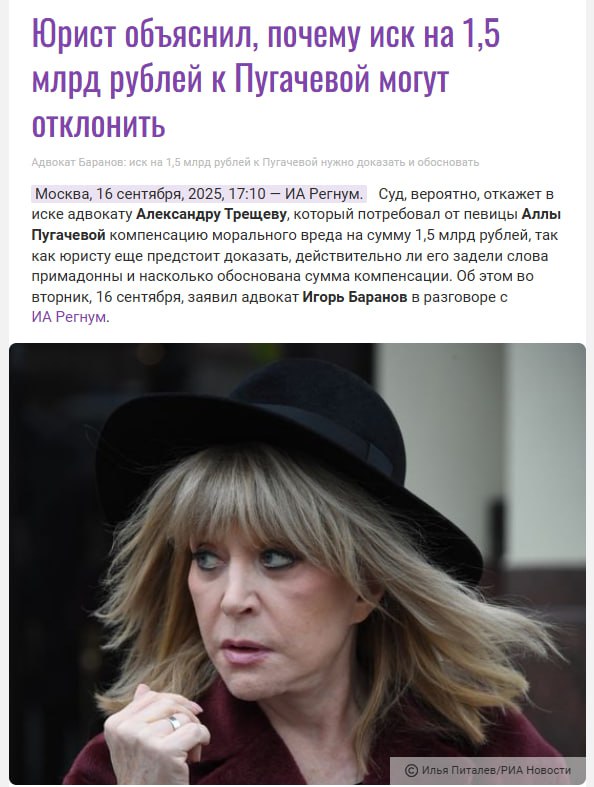 Иск к Пугачёвой на 1 5 млрд рублей невозможно обосновать Адвокат Игорь Баранов считает что суд скорее всего откажет в иске к Алле Пугачёвой на 1 5 млрд Иск был подан адвокатом и ветераном боевых действий в Афганистане Александром Трещёвым за оскорбление армии и восхваление лидера чеченских сепаратистов Джохара Дудаева По словам Баранова истцу ещё предстоит доказать что слова певицы действительно причинили ему моральный вред Главная проблема в обосновании суммы Я считаю что это баснословная сумма Её просто невозможно будет обосновать В судебной практике нет подобных прецедентов когда взыскивали что то близкое к подобным суммам заявил Баранов ИА Регнум Ранее Трещёв был адвокатом по делу где компания МТС пыталась отсудить 1 млрд долларов из за голой вечеринки Анастасии Ивлеевой Тогда в иске было отказано Культурненько подпишись