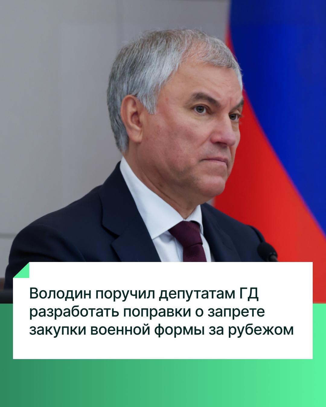 Председатель Государственной Думы Вячеслав Володин поручил разработать поправки в действующее законодательство о запрете закупки военной формы за рубежом. Соответствующее поручение Вячеслав Володин дал на Совете ГД первому заместителю Председателя ГД Александру Жукову, а также главам комитетов по обороне и по промышленности и торговле Андрею Картаполову и Владимиру Гутенёву.  «Необходимо развивать свою лёгкую промышленность. Это и компетенции, и рабочие места, и технологии. На это есть запрос и есть производственные мощности. Затем надо отказаться и от импортных тканей для пошива военной формы, которые также можно производить в России. Неправильно, когда деньги уходят в экономику других стран», — пояснил Вячеслав Володин.  «Преодолевая вызовы, мы становимся сильнее», — отметил Председатель ГД, подчеркнув, что реализация решений в этом направлении — «вопрос обеспечения безопасности страны».