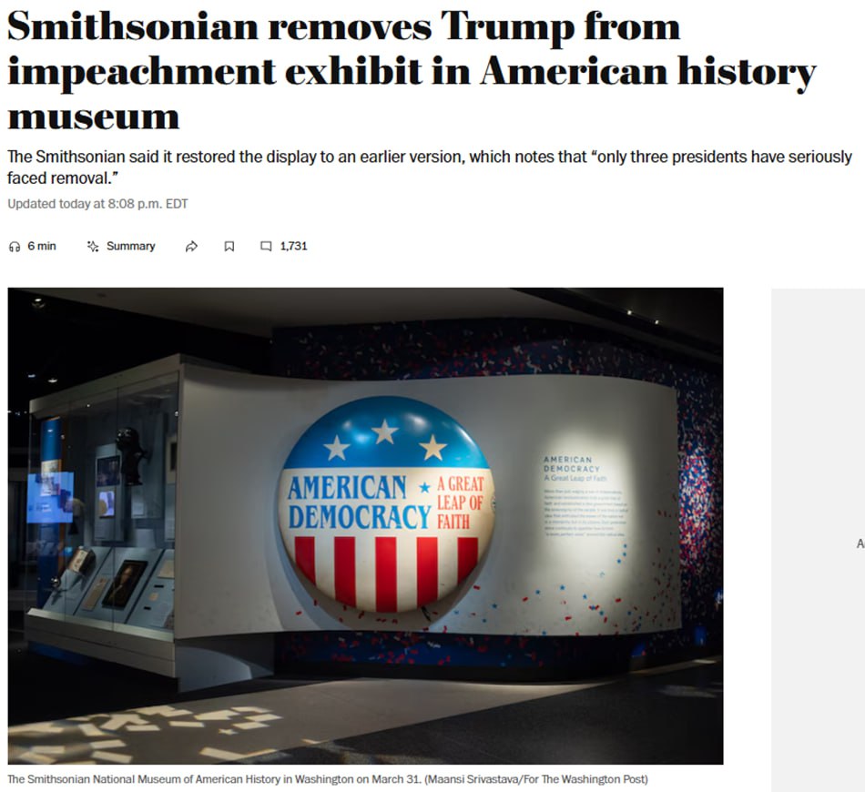 Упоминания об импичментах Трампу были убраны из экспозиции Национального музея американской истории при Смитсоновском институте, сообщает Washington Post.  Табличка с информацией об импичментах ранее содержала информацию о Эндрю Джонсоне, Билле Клинтоне, Ричарде Никсоне и Дональде Трампе. Теперь же на выставке упоминается, что «только три президента серьёзно столкнулись с угрозой отстранения».  После публикации Смитсоновский институт заявил, что «будущая и обновленная экспозиция будет включать все импичменты».  Подписаться   Читать эксклюзив