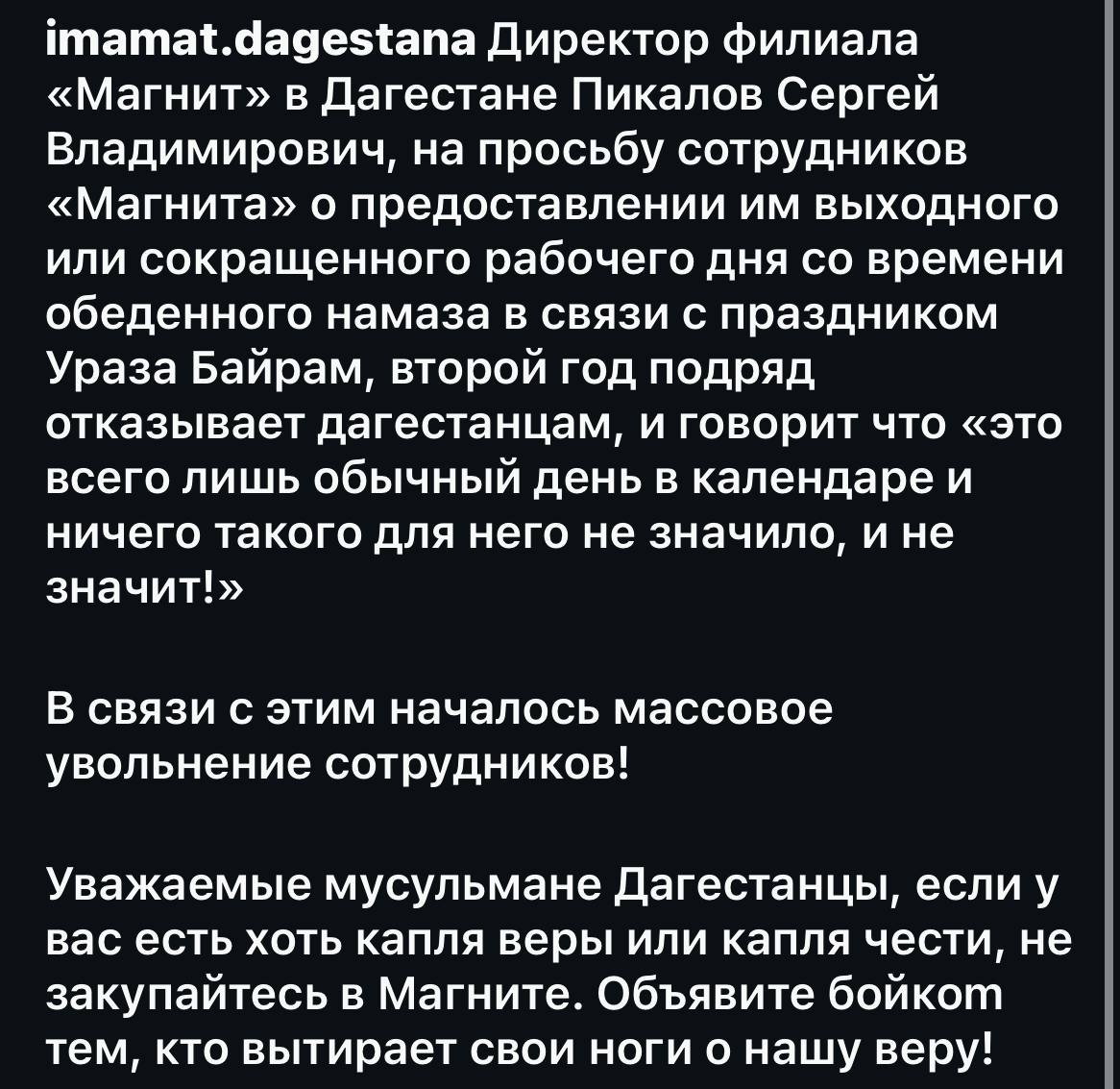 Ну так 99% крупных торговых сетей в Дагестане тоже будут работать в этот день, тоже отказывают своим работникам из Дагестана предоставить выходной день по причине того, что это "обычный день в календаре" и  не признают вообще никаких праздничных дней... почему  тогда "такфир" вынесли только "Магнит", и почему работники остальных торговых сетей не увольняются массово?  Что ещё более удивительно... в отличии от халяльных местных торговых сетей "Магнит" например не манипулирует ценами то поднимая, то опуская их для того, чтобы отхватить побольше в отличии от "халяльных" дагестанских продавцов... Что вызывает раздражение у местного бизнес сообщества... Может всё таки причина в этом, а не в том, что торговая сеть не предоставила выходные дни той смене, которая будет работать в этот день?   "Массово увольняются" это вообще глупая и примитивная ложь... скорее всего добавленная для красного словца несмотря на то, что это выглядит по детски наивной ложью, но для националистического сообщества с пафосным названием "Имамат..." это дело обычное.