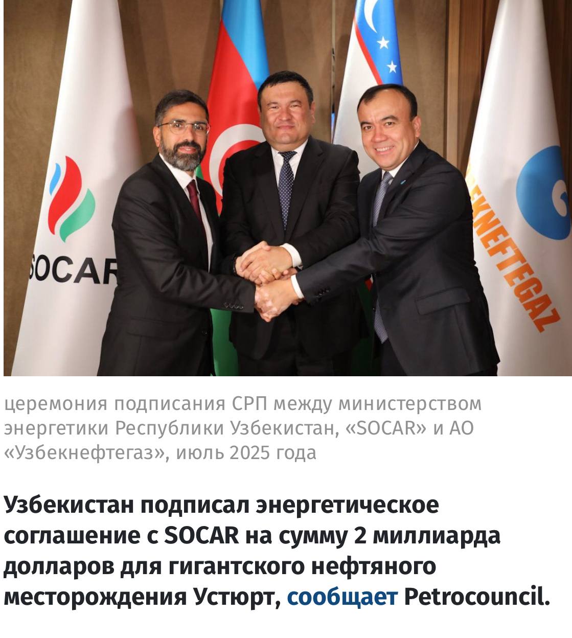 Из мира большой политики из неприятного Petrocouncil Узбекистан подписал энергетическое соглашение с SOCAR на сумму 2 миллиарда долларов для гигантского нефтяного месторождения Устюрт Узбекистан планирует обнаружить крупное нефтяное месторождение с запасами около 100 миллионов тонн в Устюртском нефтегазовом регионе в партнерстве с государственной нефтяной компанией SOCAR Азербайджана Как только проект вступит в действие он может добыть 5 миллионов тонн нефти в год в 2 5 раза больше чем текущий общий импорт нефти в Узбекистане 24 июля Министерство энергетики Узбекнефтегаз и SOCAR подписали соглашение о совместном производстве В соответствии с соглашением геологическая разведка будет проведена в Устюртском регионе Первоначальные прогнозы предполагают что в Устюртской области может храниться 100 миллионов тонн нефти и 35 миллиардов кубометров природного газа Ожидается что проект удовлетворит спрос на нефть в Узбекистане в течение следующих 25 лет