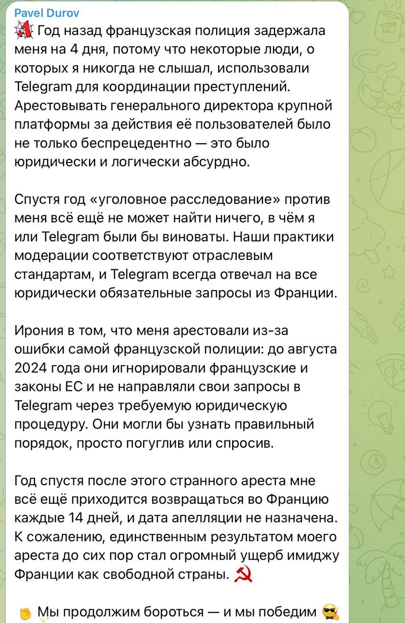 Дуров Мы не прекратим борьбу и мы победим По словам Дурова спустя год после его задержания французские следственные органы не нашли никаких улик свидетельствующих о его вине или вине Telegram Основатель Telegram отметил что его арест стал следствием недопонимания со стороны полиции Франции до августа 2024 года власти направляли запросы игнорируя установленный законом процесс Дуров также указал что ему приходится каждые две недели возвращаться во Францию Он считает что единственным последствием его ареста стал ущерб репутации страны как государства где ценятся свободы