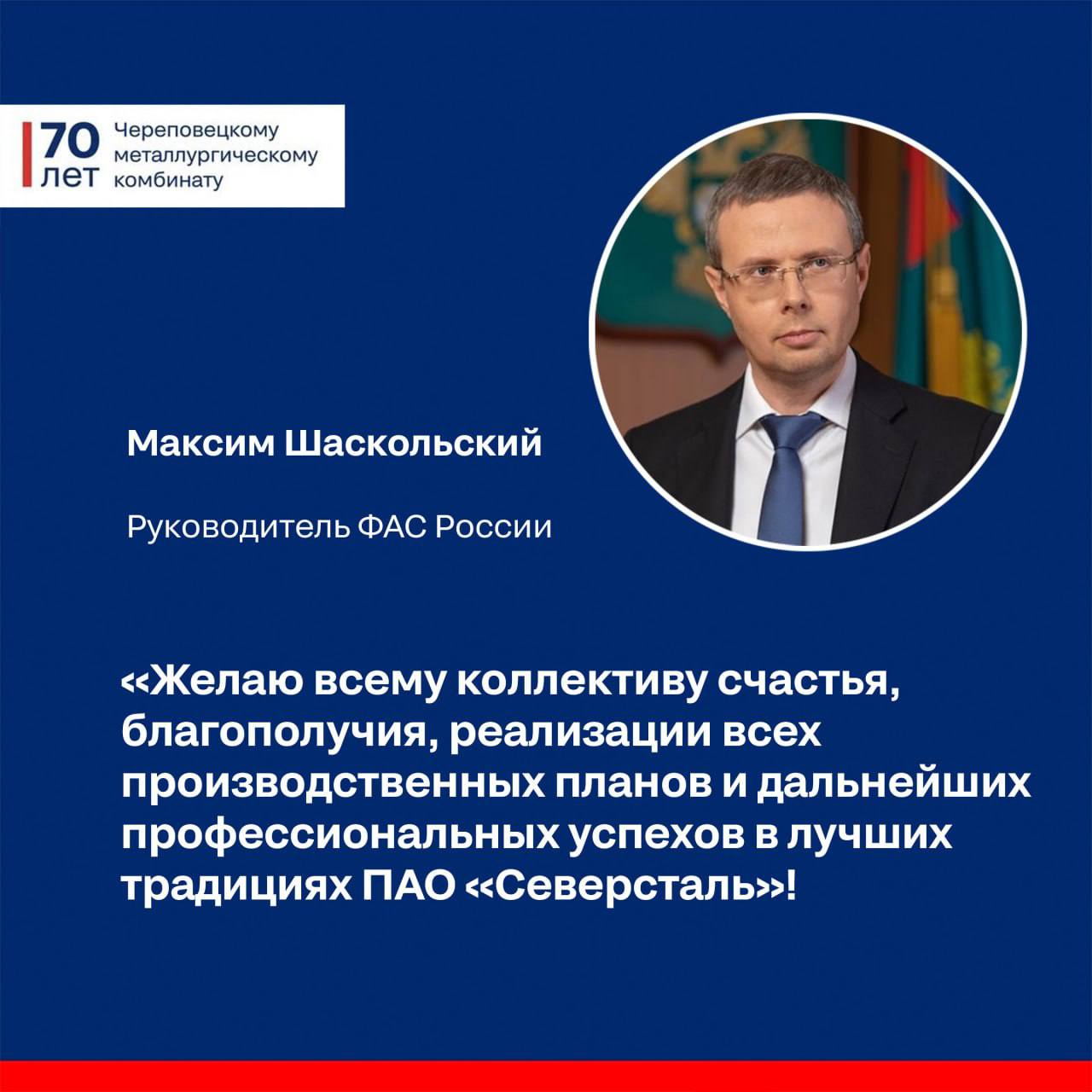 С юбилеем ЧерМК нас поздравляет Федеральная антимонопольная служба Максим Алексеевич Шаскольский руководитель ФАС России Уважаемый Алексей Александрович От имени Федеральной антимонопольной службы и от себя лично поздравляю Вас и весь трудовой коллектив с 70 летним юбилеем со дня основания Череповецкого металлургического комбината За прошедшие годы ПАО Северсталь закрепила за собой позицию лидера горнодобывающей и металлургической промышленности одного из крупнейших мировых производителей стали Являясь образцом надежности и высоких стандартов качества Северсталь вносит значимый вклад в экономику страны Активное участие в развитии инфраструктуры создании рабочих мест реализации инвестиционных проектов способствует повышению качества жизни в регионах где компания осуществляет свою деятельность Особого внимания заслуживают широкий спектр благотворительных социальных и экологических инициатив образовательных программ развитие спорта а также поддержка проектов в области культуры направленных на сохранение исторического наследия Главной ценностью и потенциалом компании является ее коллектив Уверенное непрерывное развитие и достижение успешных результатов стали возможными исключительно благодаря добросовестному труду и сплоченности команды настоящих профессионалов Желаю Вам и всему коллективу счастья благополучия реализации всех производственных планов и дальнейших профессиональных успехов в лучших традициях ПАО Северсталь Благодарим за теплые и вдохновляющие слова ЮбилейЧерМК