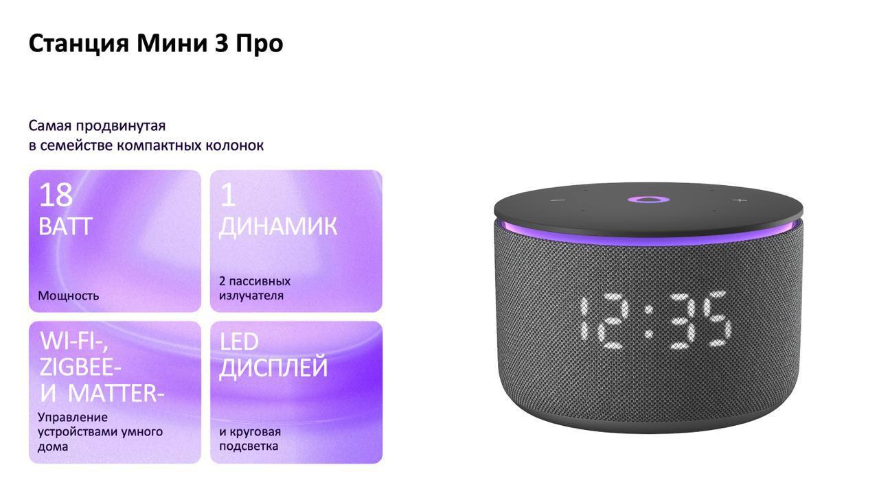 «Яндекс» представил три новые умные колонки  «Станция Лайт 2» — самая доступная колонка в линейке, ориентированная на детей.   «Станция Мини 3 Про» позиционируется как оптимальное решение для умного дома. Она поддерживает Zigbee, Wi-Fi и Matter over Wi-Fi, оснащена 18-ваттным динамиком и LED-дисплеем, а звук стал громче по сравнению с предыдущей моделью.  «Станция Стрит» — портативная колонка с двумя динамиками и мощностью до 30 ватт, защищенная по стандарту IP67. Она может подключаться к мобильной точке Wi-Fi для общения с «Алисой» или воспроизводить музыку через Bluetooth без доступа к интернету. Аккумулятора хватает на 12 часов работы.  КИБЕРФРОНТ.