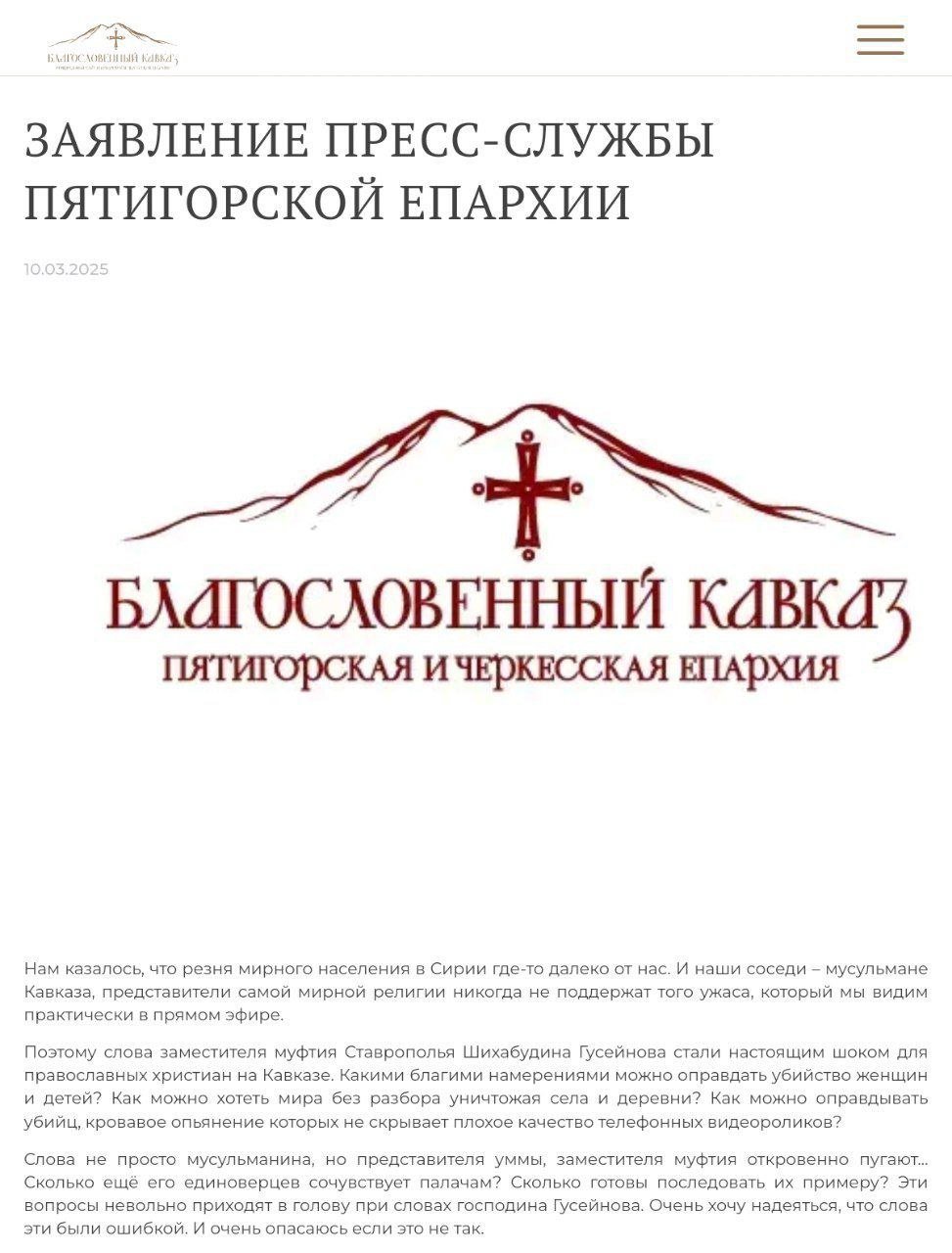 В Пятигорской епархии прокомментировали скандальное заявление заместителья муфтия Ставропольского края.  "Нам казалось, что резня мирного населения в Сирии где-то далеко от нас. И наши соседи – мусульмане Кавказа, представители самой мирной религии никогда не поддержат того ужаса, который мы видим практически в прямом эфире. Поэтому слова заместителя муфтия Ставрополья Шихабудина Гусейнова стали настоящим шоком для православных христиан на Кавказе. Какими благими намерениями можно оправдать убийство женщин и детей? Как можно хотеть мира без разбора уничтожая села и деревни? Как можно оправдывать убийц, кровавое опьянение которых не скрывает плохое качество телефонных видеороликов? Слова не просто мусульманина, но представителя уммы, заместителя муфтия откровенно пугают… Сколько ещё его единоверцев сочувствует палачам? Сколько готовы последовать их примеру? Эти вопросы невольно приходят в голову при словах господина Гусейнова. Очень хочу надеяться, что слова эти были ошибкой. И очень опасаюсь если это не так. Но страшнее другое. Скольких мирных и добрых мусульман сейчас этот комментарий поставил в очень странное положение необходимости вновь доказывать, что ислам – действительно религия мира? И всё это происходит в дни и православного и мусульманского постов. Сохранением жизней невинных жителей Сирии сейчас заняты наши воины, приютившие их на авиабазе Хмеймим. И нам сейчас лучше всего не делать опасных и жестоких заявлений о благих намерениях, которыми вымощена известная дорога, а сосредоточиться на молитве о прекращении кровопролития"  Пресс-секретарь Пятигорской епархии протоиерей Михаил Самохин.