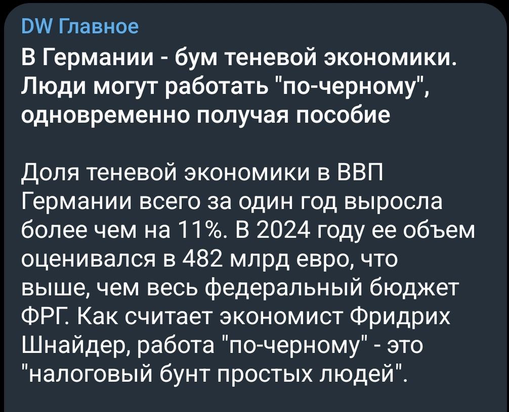 Бюргеры стали что-то подозревать и все реже платят налоги. В Германии буйно расцвела теневая экономика. Немчики работают "по-черному", одновременно получая пособие.   Некоторые "особенно законопослушные" бюргеры получают базовое социальное пособие  Bürgergeld  и одновременно - зарплату в конверте, обходя налоги. По словам эксперта по трудовой занятости Маркуса Карбаума, все более популярна модель "комбинированной оплаты труда", когда человек работает неполный день, добавляя к этому теневой заработок и "прибавку в центре занятости".  Все верно. Не только нетрудовые мигрантам из Африки и украинским хлопчикам на премиальных машинах же получать пособия. Немцы тоже хотят пожить в удовольствие. А своему компрадорскому государству налоги платить не хотят.