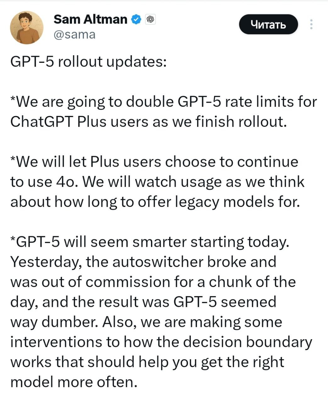Как вы, наверное, знаете, после релиза GPT-5 бот стал отвечать длиннее, допускать ошибки и работать медленнее. Альтман объяснил, что причиной стал технический сбой: не сработало автопереключение, и весь день вместо основной версии работала упрощённая. Пользователи сразу обвинили Сэма в обмане — в ответах писали, что «переключатель» нужен, чтобы намеренно урезать модель и экономить на вычислительных ресурсах, а причина на самом деле в финансовых проблемах компании. Сегодня работа сервиса, по словам Сэма, вернулась в норму. В ближайшее время Plus-подписчикам снова откроют GPT-4o, но число доступных моделей в сервисе сократят.