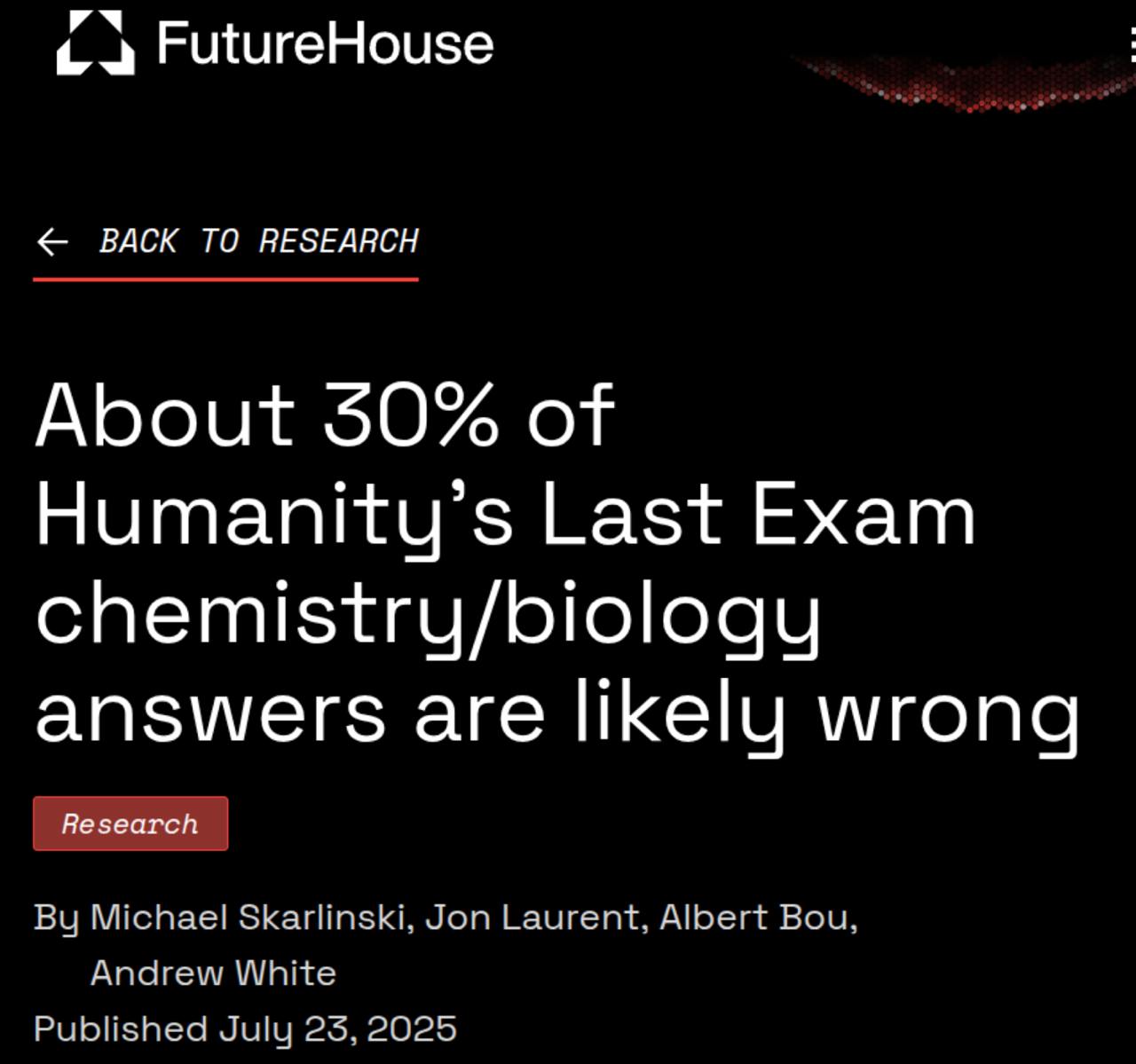 Humanity’s Last Exam провалил сам себя: 29.3% ответов по биологии и химии — просто неверны.    Аудит от Futurehouse показал: причина не в ИИ, а в самой структуре бенчмарка. Авторы вопросов старались  обмануть  модели, а не следовать научной точности.  Что произошло: — Специалисты проверили 321 вопрос с помощью Crow — агента, который находит противоречия в научной литературе. Всё подозрительное — обратно к людям на перепроверку.    В чём ошибка HLE: — Авторам нужно было  завалить  ИИ. — Рецензенты могли не проверять сложную логику  если уходило >5 минут . — В результате — приоритет на хитрые ловушки вместо реальных научных знаний.  Пример провала: > “Редчайший инертный газ в 2002 году”   > Бенчмарк говорит — оганессон.   > Но в 2002 он был лишь нестабильным лабораторным артефактом, не значился даже в таблицах по геохимии.    Итог: так мы не меряем интеллект — мы меряем, как хорошо ИИ справляется с каверзами. А должны — с истиной.    futurehouse.org/research-announcements/hle-exam