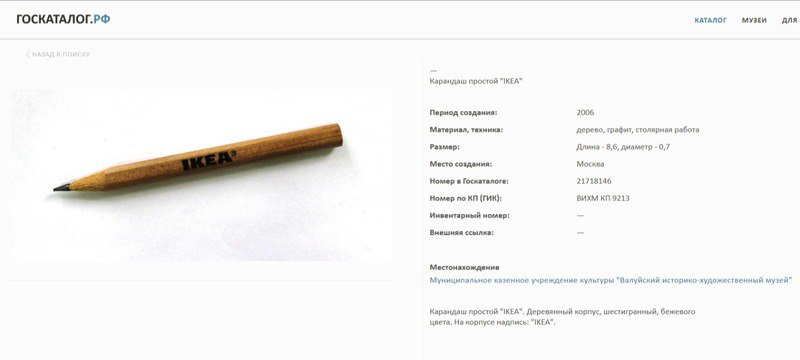 Карандаш из «Икеи» стал музейным экспонатом в Валуйском музее В 2006 году во время выставки «Крестьянский быт и утварь» музей временно разместил современные предметы для сравнения с историческими артефактами. Среди них оказался и карандаш, переданный московским жителем, рассказала директор учреждения Марина Войцеховская изданию «Подъём». — Мы часто просим владельцев подарить приглянувшиеся нам предметы, так как покупать их нет возможности. Этот карандаш нам понравился, но уговаривать дарителя пришлось целых семь лет — официально в фонды он поступил только в 2013 году, — пояснила Войцеховская. Такие небольшие карандаши бесплатно предлагались покупателям в магазинах «Икеи» для составления списков покупок и записи товарных кодов. После ухода шведской сети с российского рынка этот скромный предмет приобрёл своеобразную историческую ценность как символ ушедшей эпохи потребительской культуры. Поддержать бустом
